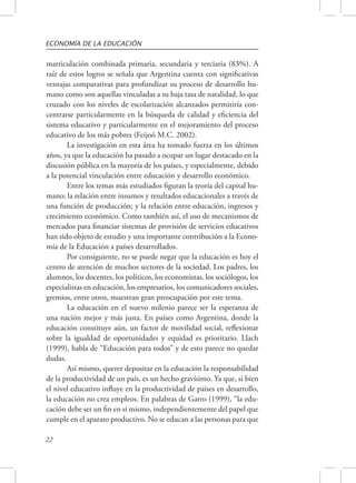 ECONOMÍA DE LA EDUCACIÓN 
matriculación combinada primaria, secundaria y terciaria (83%). A 
raíz de estos logros se señala que Argentina cuenta con significativas 
ventajas comparativas para profundizar su proceso de desarrollo hu-mano 
22 
como son aquellas vinculadas a su baja tasa de natalidad, lo que 
cruzado con los niveles de escolarización alcanzados permitiría con-centrarse 
particularmente en la búsqueda de calidad y eficiencia del 
sistema educativo y particularmente en el mejoramiento del proceso 
educativo de los más pobres (Feijoó M.C. 2002). 
La investigación en esta área ha tomado fuerza en los últimos 
años, ya que la educación ha pasado a ocupar un lugar destacado en la 
discusión pública en la mayoría de los países, y especialmente, debido 
a la potencial vinculación entre educación y desarrollo económico. 
Entre los temas más estudiados figuran la teoría del capital hu-mano; 
la relación entre insumos y resultados educacionales a través de 
una función de producción; y la relación entre educación, ingresos y 
crecimiento económico. Como también así, el uso de mecanismos de 
mercados para financiar sistemas de provisión de servicios educativos 
han sido objeto de estudio y una importante contribución a la Econo-mía 
de la Educación a países desarrollados. 
Por consiguiente, no se puede negar que la educación es hoy el 
centro de atención de muchos sectores de la sociedad. Los padres, los 
alumnos, los docentes, los políticos, los economistas, los sociólogos, los 
especialistas en educación, los empresarios, los comunicadores sociales, 
gremios, entre otros, muestran gran preocupación por este tema. 
La educación en el nuevo milenio parece ser la esperanza de 
una nación mejor y más justa. En países como Argentina, donde la 
educación constituye aún, un factor de movilidad social, reflexionar 
sobre la igualdad de oportunidades y equidad es prioritario. Llach 
(1999), habla de “Educación para todos” y de esto parece no quedar 
dudas. 
Así mismo, querer depositar en la educación la responsabilidad 
de la productividad de un país, es un hecho gravísimo. Ya que, si bien 
el nivel educativo influye en la productividad de países en desarrollo, 
la educación no crea empleos. En palabras de Garro (1999), “la edu-cación 
debe ser un fin en sí mismo, independientemente del papel que 
cumple en el aparato productivo. No se educan a las personas para que 
 