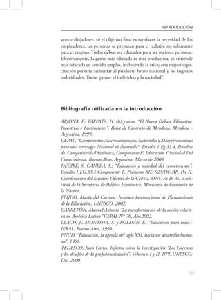 INTRODUCCIÓN 
sean trabajadores, ni el objetivo final es satisfacer la necesidad de los 
empleadores, las personas se preparan para el trabajo, no solamente 
para el empleo. Todos deben ser educados para ser mejores personas. 
Efectivamente, la gente más educada es más productiva: se entiende 
más educada en sentido amplio, incluyendo la ética; esta mayor capa-citación 
permite aumentar el producto bruto nacional y los ingresos 
23 
individuales. Todos ganan: el individuo y la sociedad”. 
Bibliografía utilizada en la Introducción 
ARJONA, F.; TAPPATÁ, H. (h) y otros. “El Nuevo Debate Educativo. 
Incentivos e Instituciones”. Bolsa de Comercio de Mendoza, Mendoza - 
Argentina, 1999. 
CEPAL, “Componentes Macroeconómicos, Sectoriales y Macroeconómicos 
para una estrategia Nacional de desarrollo”, Estudio 1.Eg.33.4, Estudios 
de Competitividad Sistémica, Componente E: Educación Y Sociedad Del 
Conocimiento, Buenos Aires, Argentina, Marzo de 2003. 
DECIBE, S. CANELA, S.; “Educación y sociedad del conocimiento”. 
Estudio 1.EG.33.4 Componente E. Préstamo BID 925/OC-AR. Pre II. 
Coordinación del Estudio: Oficina de la CEPAL-ONU en Bs As, a soli-citud 
de la Secretaría de Política Económica, Ministerio de Economía de 
la Nación. 
FEIJOO, María del Carmen, Instituto Internacional de Planeamiento 
de la Educación., UNESCO. 2002. 
GARRETÓN, Manuel Antonio “La transformación de la acción colecti-va 
en América Latina “CEPAL N° 76, Abr.2002. 
LLACH, J., MONTOYA, S. y ROLDÁN, F., “Educación para todos”. 
IERAL, Buenos Aires, 1999. 
PNUD, “Educación, la agenda del siglo XXI, hacia un desarrollo huma-no”. 
1998. 
TEDESCO, Juan Carlos. Informe sobre la investigación “Los Docentes 
y los desafíos de la profesionalización”. Volumen I y II, IIPE.UNESCO: 
Dic. 2000 
 