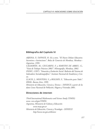 CAPÍTULO VI: INDICADORES SOBRE EDUCACIÓN 
227 
Bibliografía del Capítulo VI 
ARJONA, F.; TAPPATÁ, H. (h) y otros. “El Nuevo Debate Educativo. 
Incentivos e Instituciones”. Bolsa de Comercio de Mendoza, Mendoza - 
Argentina, 1999. 
CALDERÓN, M.; CECCARINI, F. y MARTINS DE ABREU, G., 
“Guía de Trabajos Prácticos 2002”. Mimeografía, Mendoza, 2002. 
INDEC, (1997). “Situación y Evolución Social. Rediseño del Sistema de 
Indicadores Sociodemográficos”. Instituto Nacional de Estadística y Cen-sos. 
LLACH, J., MONTOYA, S. y ROLDÁN, F., “Educación para Todos”. 
IERAL, Buenos Aires, 1999. 
Ministerio de Educación, Ciencia y Técnica – DINIECE a partir de los 
datos Censo Nacional de Población, Hogares y Viviendas 2001. 
Direcciones de internet: 
Third International Mathematics and Science Study (TIMSS) 
www. nces.ed.gov/TIMSS. 
Argentina, Ministerio de Cultura y Educación 
www.mcye.gov.ar 
Ministerio de Educación, Ciencia y Tecnología - DINIECE 
http://www.me.gov.ar/diniece 
 