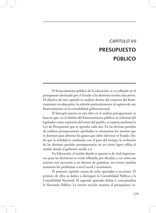 CAPITULO VII 
PRESUPUESTO 
PÚBLICO 
El financiamiento público de la educación, se ve reflejado en el 
presupuesto destinado por el Estado a los distintos niveles educativos. 
El objetivo de este capítulo es analizar dentro del contexto del finan-ciamiento 
en educación, lo referido particularmente al registro de este 
229 
financiamiento en la contabilidad gubernamental. 
El hincapié puesto en esta obra en el análisis presupuestario se 
basa en que, en el ámbito del financiamiento público, la voluntad del 
legislador como expresión del sentir del pueblo, se expresa mediante la 
Ley de Presupuesto que se aprueba cada año. En las diversas partidas 
de créditos presupuestarios aprobados se encuentran los montos que 
se destinan para afrontar los gastos que debe solventar el Estado. Da-do 
que la realidad es cambiante con el paso del tiempo, la evolución 
de las distintas partidas presupuestarias en un cierto lapso refleja el 
rumbo donde el gobierno tiende a ir. 
En Educación, el rumbo donde se apunte es de vital importan-cia, 
pues las decisiones se verán reflejadas por décadas, y así como sus 
aciertos nos acercarán a un destino de grandeza, sus errores podrán 
aumentar los problemas a nivel social y económico. 
El presente capítulo consta de ocho apartados o secciones. El 
primero de ellos se dedica a distinguir la Contabilidad Pública y la 
Contabilidad Nacional. El segundo apartado define y conceptualiza 
la Hacienda Pública. La tercera sección muestra al presupuesto co- 
 