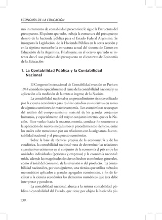 ECONOMÍA DE LA EDUCACIÓN 
mo instrumento de contabilidad preventiva; le sigue la Estructura del 
presupuesto. El quinto apartado, trabaja la estructura del presupuesto 
dentro de la hacienda pública para el Estado Federal Argentino. Se 
incorpora la Legislación de la Hacienda Pública en la sexta sección y 
en la séptima transcribe la estructura actual del sistema de Costos en 
Educación de la Argentina. Finalmente, en el octavo apartado se in-tenta 
230 
dar el uso práctico del presupuesto en el contexto de Economía 
de la Educación 
1. La Contabilidad Pública y la Contabilidad 
Nacional 
El Congreso Internacional de Contabilidad reunido en París en 
1948 consideró especialmente el tema de la contabilidad nacional y su 
aplicación a la medición de la renta o ingreso de la Nación. 
La contabilidad nacional es un procedimiento técnico utilizado 
por la ciencia económica para realizar estudios cuantitativos en torno 
de algunas cuestiones de macroeconomía. Los economistas se ocupan 
del análisis del comportamiento material de los grandes conjuntos 
humanos, y especialmente del mayor conjunto interno, que es la Na-ción. 
Este vuelco hacia la macroeconomía, conduce forzosamente a 
la aplicación de nuevos mecanismos y procedimientos técnicos, entre 
los cuales cabe mencionar, por sus relaciones con la asignatura, la con-tabilidad 
nacional y el presupuesto económico. 
Sobre la base de técnicas propias de la econometría y de las 
estadística, la contabilidad nacional trata de determinar las relaciones 
cuantitativas existentes en el conjunto de la economía el país entre las 
unidades individuales (personas y empresas) y la economía nacional: 
mide, además las magnitudes de ciertos hechos económicos generales, 
como el total del consumo, de la inversión o del producto. La conta-bilidad 
nacional es, por consiguiente, una técnica que utiliza métodos 
matemáticos aplicados a grandes agregados económicos, a fin de fa-cilitar 
a la ciencia económica los elementos numéricos que ésta debe 
interpretar y ponderar. 
La contabilidad nacional, abarca a la misma contabilidad pú-blica 
o contabilidad del Estado, que tiene por objeto la hacienda pú- 
 