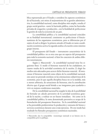 CAPÍTULO VII: PRESUPUESTO PÚBLICO 
blica representada por el Estado y considera los aspectos económicos 
de tal hacienda, con miras al mejoramiento de su gestión administra-tiva, 
la contabilidad nacional, como disciplina más amplia, estudia el 
grupo social genérico –tanto la hacienda pública, como las haciendas 
privadas de erogación y producción-, con la finalidad de perfeccionar 
la gestión de toda la economía de un país. 
La contabilidad pública y la contabilidad nacional coinciden 
en su finalidad instrumental, consistente en perfeccionar el funcio-namiento 
de los organismos económicos, pero se diferencian por el 
sujeto al cual se dirigen: la primera atiende al Estado en tanto coordi-nación 
económica activa; la segunda analiza a la nación como máximo 
231 
grupo interno. 
El presupuesto del Estado – instrumento característico de la 
contabilidad pública- no es otra cosa que un aspecto del presupuesto 
para toda la economía nacional, si bien los caracteres de ambos difie-ren 
notoriamente. 
Según J. Marczewski1 , la contabilidad nacional tiene los si-guientes 
fines: 1) medir el bienestar material de los ciudadanos, en 
cuanto resulta de la actividad económica de la nación; 2) elegir los 
medios más adecuados para acrecer dicho bienestar material. Al men-cionar 
el bienestar material como objeto de la contabilidad nacional, 
este autor no pretende enrolarse en las orientaciones subjetivistas de la 
economía, pues lo que aquella disciplina busca no es la medida, más 
o menos arbitraria, de sensaciones de bienestar, sino la contribución 
efectiva que el grupo social brinda a sus integrantes para ayudarles a 
vivir en mejores condiciones materiales. 
De la contabilidad nacional ha surgido la idea de la posibilidad 
de formular un cálculo preventivo de la actividad económica gene-ral 
de la nación, a realizar en un futuro inmediato. Así como en la 
contabilidad pública, la rama denominada preventiva se ocupa de la 
formulación del presupuesto financiero. En la contabilidad nacional 
se ha pretendido predeterminar la producción y consumo de bienes y 
servicios económicos durante uno o más ejercicios. De este modo han 
resultado los llamados presupuestos económicos nacionales. 
1 Marczewski, Jan: la comptabilite économique nationale et ses liaisons avec la 
comptabilite privé et publique. 
 