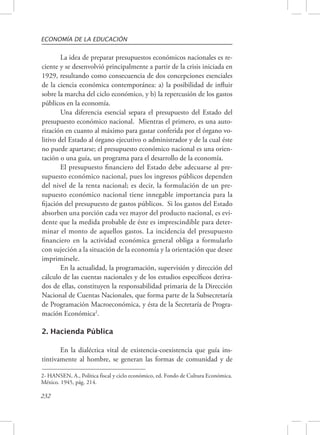 ECONOMÍA DE LA EDUCACIÓN 
232 
La idea de preparar presupuestos económicos nacionales es re-ciente 
y se desenvolvió principalmente a partir de la crisis iniciada en 
1929, resultando como consecuencia de dos concepciones esenciales 
de la ciencia económica contemporánea: a) la posibilidad de influir 
sobre la marcha del ciclo económico, y b) la repercusión de los gastos 
públicos en la economía. 
Una diferencia esencial separa el presupuesto del Estado del 
presupuesto económico nacional. Mientras el primero, es una auto-rización 
en cuanto al máximo para gastar conferida por el órgano vo-litivo 
del Estado al órgano ejecutivo o administrador y de la cual éste 
no puede apartarse; el presupuesto económico nacional es una orien-tación 
o una guía, un programa para el desarrollo de la economía. 
El presupuesto financiero del Estado debe adecuarse al pre-supuesto 
económico nacional, pues los ingresos públicos dependen 
del nivel de la renta nacional; es decir, la formulación de un pre-supuesto 
económico nacional tiene innegable importancia para la 
fijación del presupuesto de gastos públicos. Si los gastos del Estado 
absorben una porción cada vez mayor del producto nacional, es evi-dente 
que la medida probable de éste es imprescindible para deter-minar 
el monto de aquellos gastos. La incidencia del presupuesto 
financiero en la actividad económica general obliga a formularlo 
con sujeción a la situación de la economía y la orientación que desee 
imprimírsele. 
En la actualidad, la programación, supervisión y dirección del 
cálculo de las cuentas nacionales y de los estudios específicos deriva-dos 
de ellas, constituyen la responsabilidad primaria de la Dirección 
Nacional de Cuentas Nacionales, que forma parte de la Subsecretaría 
de Programación Macroeconómica, y ésta de la Secretaría de Progra-mación 
Económica2. 
2. Hacienda Pública 
En la dialéctica vital de existencia-coexistencia que guía ins-tintivamente 
al hombre, se generan las formas de comunidad y de 
2- HANSEN, A., Política fiscal y ciclo económico, ed. Fondo de Cultura Económica. 
México. 1945, pág. 214. 
 