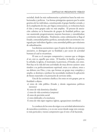 CAPÍTULO VII: PRESUPUESTO PÚBLICO 
sociedad, desde las más rudimentarias o primitivas hasta las más evo-lucionadas 
y perfectas. Las formas primigenias aparecen por la unión 
genésica de los individuos, constituyendo el grupo familiar cerrado, y 
de la ampliación de éste, por lógica consecuencia, se evoluciona hacia 
el clan y otros grupos cada vez más amplios. El proceso de asocia-ción 
culmina en la formación de grupos de finalidad política, que 
van asumiendo progresivamente mayores funciones y extendiéndose 
a territorios más dilatados. Finalmente, como culminación se llega al 
Estado, comunidad política perfecta, asentada sobre un territorio e in-tegrada 
por individuos ligados a una autoridad pública por relaciones 
233 
de subordinación. 
Las distintas asociaciones a que el sujeto da vida en este proceso 
asociativo, se distinguen por su finalidad y por sector de actividad 
humana al cual se encaminan. 
El ente es el concepto comprensivo y extenso que se designa 
al ser, esto es, aquello que existe. El hombre, la familia, el gremio, 
la cofradía, la iglesia, el municipio, la provincia, el Estado, son entes. 
Pero hay en la vida del ente actividades de muy diverso carácter: unas 
tienden a su perfeccionamiento espiritual, otras a su cultura, otras a 
sus deberes con Dios, y tras, que forman un grupo muy complejo y 
amplio, se destinan a satisfacer las necesidades mediante la aplicación 
de bienes materiales o la prestación de servicios útiles. 
Una de las corrientes clasifica a los entes en seis grupos, por su 
finalidad u objeto: 
a) entes de vida pública (Estado y demás organismos políticos 
menores) 
b) entes de vida doméstica (familia) 
c) entes de vida económica (empresa) 
d) entes de previsión social 
e) entes dedicados a la enseñanza 
f ) entes de vida súper orgánica (iglesia, agrupaciones científicas). 
La conducta de los entes da origen a su actividad administrativa 
de naturaleza económica, y es en este sector donde surge otro concep-to 
más particular y menos comprensivo que el ente: el de hacienda. 
 