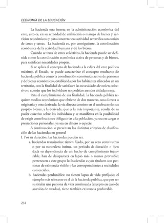 ECONOMÍA DE LA EDUCACIÓN 
234 
La hacienda esta inserta en la administración económica del 
ente, esto es, en su actividad de utilización o manejo de bienes y ser-vicios 
económicos; y para concretar esa actividad se verifica una unión 
de cosas y tareas. La hacienda es, por consiguiente, la coordinación 
económica de la actividad humana y de los bienes. 
Cuando se trata de entes colectivos, la hacienda puede ser defi-nida 
como la coordinación económica activa de personas y de bienes, 
para satisfacer necesidades propias. 
Si se aplica el concepto de hacienda a la esfera del ente político 
máximo, el Estado, se puede caracterizar el concepto resultante de 
hacienda pública como la coordinación económica activa de personas 
y de bienes económicos, establecida por los habitantes afincados en un 
territorio, con la finalidad de satisfacer las necesidades de orden colec-tivo 
o común que los individuos no podrían atender aisladamente. 
Para el cumplimiento de esa finalidad, la hacienda pública re-quiere 
medios económicos que obtiene de dos maneras, una directa u 
originaria y otra derivada: la vía directa consiste en el usufructo de sus 
propios bienes, y la derivada, que es la más importante, resulta de su 
poder coactivo sobre los individuos y se manifiesta en la posibilidad 
de exigir contribuciones obligatorias a la población, ya sea en cargas o 
prestaciones personales, ya sea en dinero o especie. 
A continuación se presentan los distintos criterios de clasifica-ción 
de las haciendas en general 
I. Por su duración: las haciendas pueden ser. 
a. haciendas transitorias: tienen fijado, por su acto constitutivo 
o por su naturaleza íntima, un período de duración o bien 
dada su dependencia de un hecho de cumplimiento inexo-rable, 
han de desaparecer en lapso más o menos previsible; 
pertenecen a este grupo las haciendas cuyos titulares son per-sonas 
de existencia visible o las correspondientes a sociedades 
comerciales. 
b. haciendas perdurables: no tienen lapso de vida prefijado; el 
ejemplo más relevante es el de la hacienda pública, que por ser 
su titular una persona de vida continuada (excepto en caso de 
anexión de estados), tiene también existencia perdurable. 
 