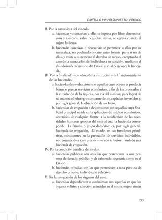 CAPÍTULO VII: PRESUPUESTO PÚBLICO 
235 
II. Por la naturaleza del vínculo: 
a. haciendas voluntarias: a ellas se ingresa por libre determina-ción 
y también, salvo pequeñas trabas, se egresa cuando el 
sujeto lo desea. 
b. haciendas coactivas o necesarias: se pertenece a ellas por su 
naturaleza, no pudiendo optarse entre formar parte o no de 
ellas, y existe a su respecto el derecho de receso, exceptuado el 
caso de la sustracción del individuo a su sujeción, mediante el 
abandono del territorio del Estado al cual pertenece la hacien-da. 
III. Por la finalidad inspiradora de la institución y del funcionamiento 
de las haciendas. 
a. haciendas de producción: son aquellas cuyo objeto es producir 
bienes o prestar servicios económicos, a fin de incorporarlos a 
la circulación de la riqueza, por vía del cambio, para lograr de 
tal manera el reintegro constante de los capitales invertidos y, 
por regla general, la obtención de un lucro. 
b. haciendas de erogación o de consumo: son aquellas cuya fina-lidad 
principal reside en la aplicación de medios económicos, 
obtenidos de cualquier fuente, a la satisfacción de las nece-sidades 
humanas propias del ente al cual la hacienda corres-ponde. 
La familia o grupo doméstico es, por regla general, 
hacienda de erogación. El estado, en sus funciones primi-tivas, 
consistentes en la prestación de servicios indivisibles, 
no remunerables con precios sino con tributos, también una 
hacienda de erogación. 
IV. Por la condición jurídica del titular. 
a. haciendas públicas: son aquellas que pertenecen a una per-sona 
de derecho público y de existencia necesaria como es el 
Estado 
b. haciendas privadas son las que pertenecen a una persona de 
derecho privado, individual o colectivo. 
V. Por la integración de los órganos del ente. 
a. haciendas dependientes o autónomas: son aquellas en que los 
órganos volitivo y directivo coinciden en el mismo sujeto titular 
 
