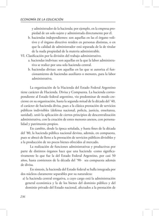 ECONOMÍA DE LA EDUCACIÓN 
236 
y administrador de la hacienda; por ejemplo, en la empresa pro-piedad 
de un solo sujeto y administrada directamente por él. 
b. haciendas independientes: son aquellas en las el órgano voli-tivo 
y el órgano directivo residen en personas distintas, o en 
que la calidad de administrador está separada de la de titular 
de la nuda propiedad de la materia administrable. 
VI. Clasificación por la división del trabajo administrativo. 
a. haciendas indivisas: son aquellas en la que la labor administra-tiva 
se realice por una sola hacienda central. 
b. haciendas divisas: son aquellas en las que se autoriza el fun-cionamiento 
de haciendas auxiliares o menores, para la labor 
administrativa. 
La organización de la Hacienda del Estado Federal Argentino 
tiene carácter de Hacienda. Divisa y Compuesta. La hacienda corres-pondiente 
al Estado federal argentino, vio predominar de modo cre-ciente 
en su organización, hasta la segunda mitad de la década del ‘40, 
el carácter de hacienda divisa, pues a la clásica prestación de servicios 
públicos indivisibles (defensa nacional, policía, justicia, enseñanza, 
sanidad), unió la aplicación de ciertos principios de descentralización 
administrativa, con la creación de entes menores anexos, con persona-lidad 
y patrimonio propios. 
En cambio, desde la época señalada, y hasta fines de la década 
del ‘80, la hacienda pública nacional devino, además, en compuesta, 
pues se abocó de lleno a la prestación de servicios públicos divisibles y 
a la producción de no pocos bienes ofrecidos al mercado. 
La realización de funciones administrativas y productivas por 
parte de distintos órganos hace que una hacienda -como significa-tivamente 
lo que fue la del Estado Federal Argentino, por casi 50 
años, hasta comienzos de la década del ‘90- sea compuesta además 
de divisa. 
En síntesis, la hacienda del Estado federal se halla integrada por 
dos núcleos claramente separables por su naturaleza: 
a) la hacienda central erogativa, a cuyo cargo está la administración 
general económica y la de los bienes del dominio público y del 
dominio privado del Estado nacional, afectados a la prestación de 
 