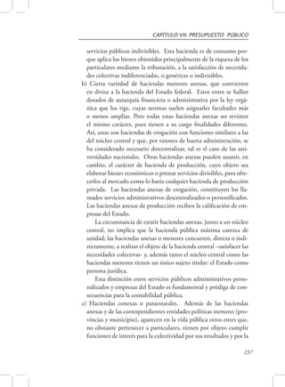 CAPÍTULO VII: PRESUPUESTO PÚBLICO 
servicios públicos indivisibles. Esta hacienda es de consumo por-que 
aplica los bienes obtenidos principalmente de la riqueza de los 
particulares mediante la tributación, a la satisfacción de necesida-des 
237 
colectivas indiferenciadas, o genéricas o indivisibles. 
b) Cierta variedad de haciendas menores anexas, que convierten 
en divisa a la hacienda del Estado federal. Estos entes se hallan 
dotados de autarquía financiera o administrativa por la ley orgá-nica 
que los rige, cuyas normas suelen asignarles facultades más 
o menos amplias. Pero todas estas haciendas anexas no revisten 
el mismo carácter, pues tienen a su cargo finalidades diferentes. 
Así, unas son haciendas de erogación con funciones similares a las 
del núcleo central y que, por razones de buena administración, se 
ha considerado necesario descentralizar, tal es el caso de las uni-versidades 
nacionales. Otras haciendas anexas pueden asumir, en 
cambio, el carácter de hacienda de producción, cuyo objeto sea 
elaborar bienes económicos o prestar servicios divisibles, para ofre-cerlos 
al mercado como lo haría cualquier hacienda de producción 
privada. Las haciendas anexas de erogación, constituyen los lla-mados 
servicios administrativos descentralizados o personificados. 
Las haciendas anexas de producción reciben la calificación de em-presas 
del Estado. 
La circunstancia de existir haciendas anexas, junto a un núcleo 
central, no implica que la hacienda pública máxima carezca de 
unidad; las haciendas anexas o menores concurren, directa o indi-rectamente, 
a realizar el objeto de la hacienda central –satisfacer las 
necesidades colectivas- y, además tanto el núcleo central como las 
haciendas menores tienen un único sujeto titular: el Estado como 
persona jurídica. 
Esta distinción entre servicios públicos administrativos perso-nalizados 
y empresas del Estado es fundamental y pródiga de con-secuencias 
para la contabilidad pública. 
c) Haciendas conexas o paraestatales. Además de las haciendas 
anexas y de las correspondientes entidades políticas menores (pro-vincias 
y municipio), aparecen en la vida pública otros entes que, 
no obstante pertenecer a particulares, tienen por objeto cumplir 
funciones de interés para la colectividad por sus resultados y por la 
 
