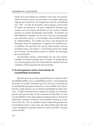 ECONOMÍA DE LA EDUCACIÓN 
índole de las necesidades que satisfacen: estos entes son denomi-nados 
238 
haciendas conexas o paraestatales: esta última calificación 
sugerida por la doctrina, fue recogida por la ley de contabilidad 
(art. 138). Se trata de haciendas conexas porque actúan junto 
al Estado sin pertenecer a él, pero cumpliendo funciones que 
muchas veces son propias del Estado, de este carácter también 
proviene su nombre de haciendas paraestatales. En derecho, ha 
sido definida la naturaleza de los entes a los que corresponden 
estas haciendas conexas, y se los designa como establecimientos 
de utilidad pública. En cambio, los entes a que pertenecen las 
haciendas anexas de producción o erogación son establecimien-tos 
públicos. De aquí deriva la correcta diferenciación entre las 
haciendas anexas y las conexas. Las haciendas anexas son creadas 
por el Estado. Las haciendas conexas, en cambio, son instituidas 
por los particulares. 
Las haciendas conexas o paraestatales son, por estas razones, 
entidades de derecho privado; pero el Estado, en salvaguarda de 
sus intereses propios o los de la colectividad, ha resuelto intervenir 
y fiscalizar el funcionamiento de tales haciendas. 
3. El presupuesto como instrumento de 
contabilidad preventiva 
Quienes observan un tanto superficialmente las relaciones de la 
contabilidad pública con la contabilidad nacional, y del presupuesto 
financiero con el plan económico general, creen que el principio de 
la anualidad del presupuesto financiero es inconciliable con la plani-ficación 
a largo término, por la distinta periodicidad de ambos pro-cesos. 
El plan económico busca realizar una política de coyuntura, 
para lo cual trata de medir el ciclo económico, de descubrir sus fases 
y la intensidad de éstas; luego adapta la programación en materia de 
producción, consumo, inversión y otras variables económicas, al mo-mento 
del ciclo. Por eso también, el plan comprende generalmente 
un período de cuatro a cinco años; que abarca buena parte del ciclo 
y que corresponde al período durante el cual la previsión se podría 
estimar factible. 
 