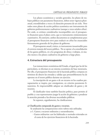 CAPÍTULO VII: PRESUPUESTO PÚBLICO 
Los planes económicos y sociales generales, los planes de tra-bajos 
públicos son puramente financieros, deben tener vigencia pluri-anual, 
extendiéndose a veces a la duración presunta de un ciclo. Pero 
todos estos planes de acción político económica son instrumentos de 
gobierno preferentemente cualitativos (aunque a veces señalen cifras). 
Por ende, es erróneo considerarlos incompatibles con el presupues-to 
financiero para el plazo corto, que es instrumento eminentemente 
cuantitativo. Al contrario, ambos documentos se complementan pues 
el presupuesto financiero sirve para traducir en cifras los enunciados 
forzosamente generales de los planes de gobierno. 
El presupuesto anual y único, es instrumento insustituible para 
el correcto manejo del tesoro público. No se opone a la consolidación 
de los gastos públicos, ni a los programas de obras y trabajos, ni mu-cho 
239 
menos a los planes cualitativos de gobierno a largo plazo. 
4. Estructura del presupuesto 
Las transacciones económicas del Estado, al igual que las de los 
particulares, se efectúan en un sistema económico de base monetaria. 
Por ello, el presupuesto financiero de la hacienda pública computa en 
términos de dinero las entradas y salidas que presumiblemente ha de 
operarse en el tesoro público durante un ejercicio. 
La inscripción de un gasto o de un recurso en los cuadros pre-supuestarios 
se inspira, por consiguiente, en criterios puramente fi-nancieros. 
Es imprescindible adoptar un clasificador de gastos y de 
recursos. 
El clasificador tiene también función política, pues permite al 
pueblo y a sus representantes juzgar la acción de gobierno y ponderar 
la atención prestada a las diversas necesidades públicas. 
Se exponen, seguidamente, las clasificaciones 
a) Clasificación comparada de gastos y recursos. 
Se analizarán las comparaciones entre rubros más utilizadas. 
a-1. Gastos y recursos ordinarios y extraordinarios. 
- Gastos ordinarios: son los habituales o normales reiterados en 
el curso de los ejercicios financieros de la hacienda. 
 