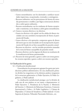 ECONOMÍA DE LA EDUCACIÓN 
240 
- Gastos extraordinarios: son los destinados a satisfacer necesi-dades 
imprevistas, excepcionales, eventuales o contingentes. 
- Recursos ordinarios: son los provenientes de fuentes de entra-das 
permanentes o estables y por lógica consecuencia destina-dos 
a cubrir gastos ordinarios. 
- Recursos extraordinarios: son los resultantes de fuentes excepcio-nales 
o transitorias y se los destina a cubrir gastos extraordinarios. 
a-2. Gastos y recursos efectivos y no efectivos. 
- Gastos no efectivos o de capital: son las salidas de dinero vin-culados 
con una correlativa incorporación de bienes al patri-monio 
del Estado. 
- Gastos efectivos o de operación: comportan egreso de dinero 
del tesoro que no está vinculado con la incorporación al patri-monio 
del Estado de un bien susceptible de posesión estatal. 
- Recursos no efectivos : son las entradas pecuniarias emanadas 
de la venta de bienes susceptibles de posesión estatal. 
- Recursos efectivos: son los ingresos de dinero no resultantes de 
la transferencia de bienes patrimoniales. 
a-3. Recursos de rentas generales y gastos a cubrir con rentas genera-les; 
recursos especiales y gastos a cubrir con recursos especiales. 
b) Clasificación de los gastos. 
b-1. Clasificación Jurisdiccional. 
Generalmente los presupuestos agrupan los gastos por juris-dicciones 
político-administrativo. En una clasificación prima-ria 
dividen las erogaciones en los distintos poderes integrantes 
de la estructura gubernativa: a) Poder Ejecutivo, b) Poder Le-gislativo, 
c) Poder judicial. 
La clasificación jurisdiccional prosigue con la división de 
cada uno de esos poderes en sus ramas o departamentos: a) 
Poder Ejecutivo: 1. Presidencia de la Nación; 2. Ministerio 
del Interior; 3. Ministerio de Relaciones Exteriores, Comercio 
Internacional y Cultos...; b) Poder Legislativo: 1. Cámara de 
Diputados; 2. Cámara de Senadores; c) Poder Judicial: 1.Corte 
Suprema de Justicia; Tribunales Nacionales Inferiores...etc. 
 
