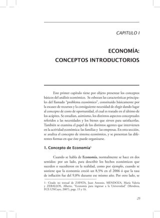 CAPITULO I 
ECONOMÍA: 
CONCEPTOS INTRODUCTORIOS 
Este primer capítulo tiene por objeto presentar los conceptos 
básicos del análisis económico. Se esbozan las características principa-les 
del llamado “problema económico”, constituido básicamente por 
la escasez de recursos y la consiguiente necesidad de elegir dando lugar 
al concepto de costo de oportunidad, el cual es tratado en el último de 
los acápites. Se estudian, asimismo, los distintos aspectos conceptuales 
referidos a las necesidades y los bienes que sirven para satisfacerlas. 
También se examina el papel de los distintos agentes que intervienen 
en la actividad económica: las familias y las empresas. En otra sección, 
se analiza el concepto de sistema económico, y se presentan las dife-rentes 
25 
formas en que éste puede organizarse. 
1. Concepto de Economía1 
Cuando se habla de Economía, normalmente se hace en dos 
sentidos: por un lado, para describir los hechos económicos que 
suceden o sucedieron en la realidad, como por ejemplo, cuando se 
sostiene que la economía creció un 8,5% en el 2006 ó que la tasa 
de inflación fue del 9,8% durante ese mismo año. Por otro lado, se 
1- Citado no textual de ZAPATA, Juan Antonio, MENDOZA, María Valeria 
y ZEBALLOS, Alberto, “Economía para ingresar a la Universidad” (Mendoza, 
FCE-UNCuyo, 2007), pags. 15 y 16. 
 