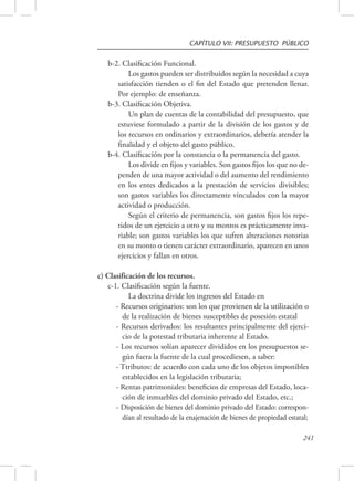 CAPÍTULO VII: PRESUPUESTO PÚBLICO 
241 
b-2. Clasificación Funcional. 
Los gastos pueden ser distribuidos según la necesidad a cuya 
satisfacción tienden o el fin del Estado que pretenden llenar. 
Por ejemplo: de enseñanza. 
b-3. Clasificación Objetiva. 
Un plan de cuentas de la contabilidad del presupuesto, que 
estuviese formulado a partir de la división de los gastos y de 
los recursos en ordinarios y extraordinarios, debería atender la 
finalidad y el objeto del gasto público. 
b-4. Clasificación por la constancia o la permanencia del gasto. 
Los divide en fijos y variables. Son gastos fijos los que no de-penden 
de una mayor actividad o del aumento del rendimiento 
en los entes dedicados a la prestación de servicios divisibles; 
son gastos variables los directamente vinculados con la mayor 
actividad o producción. 
Según el criterio de permanencia, son gastos fijos los repe-tidos 
de un ejercicio a otro y su montos es prácticamente inva-riable; 
son gastos variables los que sufren alteraciones notorias 
en su monto o tienen carácter extraordinario, aparecen en unos 
ejercicios y fallan en otros. 
c) Clasificación de los recursos. 
c-1. Clasificación según la fuente. 
La doctrina divide los ingresos del Estado en 
- Recursos originarios: son los que provienen de la utilización o 
de la realización de bienes susceptibles de posesión estatal 
- Recursos derivados: los resultantes principalmente del ejerci-cio 
de la potestad tributaria inherente al Estado. 
- Los recursos solían aparecer divididos en los presupuestos se-gún 
fuera la fuente de la cual procediesen, a saber: 
- Ttributos: de acuerdo con cada uno de los objetos imponibles 
establecidos en la legislación tributaria; 
- Rentas patrimoniales: beneficios de empresas del Estado, loca-ción 
de inmuebles del dominio privado del Estado, etc.; 
- Disposición de bienes del dominio privado del Estado: correspon-dían 
al resultado de la enajenación de bienes de propiedad estatal; 
 