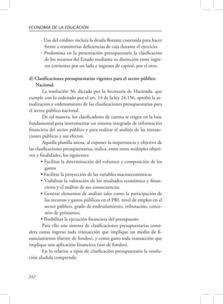 ECONOMÍA DE LA EDUCACIÓN 
242 
- Uso del crédito: incluía la deuda flotante contraída para hacer 
frente a transitorias deficiencias de caja durante el ejercicio. 
- Predomina en la presentación presupuestaria la clasificación 
de los recursos del Estado mediante su distinción entre ingre-sos 
corrientes por un lado e ingresos de capital, por el otro. 
d) Clasificaciones presupuestarias vigentes para el sector público 
Nacional. 
La resolución 56, dictada por la Secretaría de Hacienda, que 
cumple con lo ordenado por el art. 14 de la ley 24.156, aprobó la ac-tualización 
y ordenamiento de las clasificaciones presupuestarias para 
el sector público nacional. 
De tal manera, los clasificadores de cuenta se erigen en la base 
fundamental para instrumentar un sistema integrado de información 
financiera del sector público y para realizar el análisis de las transac-ciones 
públicas y sus efectos. 
Aquella planilla anexa, al exponer la importancia y objetivo de 
las clasificaciones presupuestarias, indica, entre otros múltiples objeti-vos 
y finalidades, los siguientes: 
• Facilitar la determinación del volumen y composición de los 
gastos 
• Facilitar la proyección de las variables macroeconómicas 
• Viabilizar la valoración de los resultados económico y finan-cieros 
y el análisis de sus consecuencias 
• Generar elementos de análisis tales como la participación de 
los recursos y gastos públicos en el PBI, nivel de empleo en el 
sector público, grado de endeudamiento, tributación, conce-sión 
de préstamos; 
• Posibilitar la ejecución financiera del presupuesto 
Para ello este sistema de clasificaciones presupuestarias consi-dera 
como ingreso toda transacción que implique un medio de fi-nanciamiento 
(fuente de fondos), y como gasto toda transacción que 
implique una aplicación financiera (uso de fondos). 
En lo relativo a tipos de clasificación presupuestaria la resolu-ción 
aludida comprende: 
 