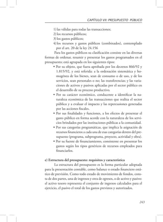 CAPÍTULO VII: PRESUPUESTO PÚBLICO 
1) las válidas para todas las transacciones; 
2) los recursos públicos; 
3) los gastos públicos; 
4) los recursos y gastos públicos (combinados), contemplado 
por el art. 20 de la ley 24.156 
Para los gastos públicos su clasificación consiste en las diversas 
formas de ordenar, resumir y presentar los gastos programados en el 
presupuesto; está agrupada en los siguientes tipos: 
• Por su objeto, que fuera aprobada por los decretos 866/92 y 
1.815/92, y está referida: a la ordenación sistemática y ho-mogénea 
de los bienes, sean de consumo o de uso, y de los 
servicios, sean personales o no; las transferencias; y las varia-ciones 
de activos y pasivos aplicadas por el sector público en 
el desarrollo de su proceso productivo. 
• Por su carácter económico, conducente a identificar la na-turaleza 
económica de las transacciones que realiza el sector 
público y a evaluar el impacto y las repercusiones generadas 
por las acciones fiscales. 
• Por sus finalidades y funciones, a los efectos de presentar el 
gasto público en forma acorde con la naturaleza de los servi-cios 
brindados por las instituciones públicas a la comunidad. 
• Por sus categorías programáticas, que implica la asignación de 
recursos financieros a cada una de esas categorías dentro del pre-supuesto 
(programa, subprograma, proyecto, actividad y obra). 
• Por su fuente de financiamiento, consistente en presentar los 
gastos según los tipos genéricos de recursos empleados para 
financiarlos. 
243 
e) Estructura del presupuesto: requisitos y característica 
La estructura del presupuesto es la forma particular adoptada 
para la presentación contable, como balance o estado financiero está-tico 
de previsión. Como todo estado de movimiento de fondos, cons-ta 
de dos partes, una de ingresos y otra de egresos, o de activo y pasivo: 
el activo tesoro representa el conjunto de ingresos calculados para el 
ejercicio, el pasivo el total de los gastos previstos y autorizados. 
 