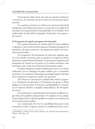 ECONOMÍA DE LA EDUCACIÓN 
244 
El presupuesto debe reunir una serie de requisitos intrínsecos 
y extrínsecos. Los primeros son de la esencia de la institución presu-puestaria. 
Los requisitos extrínsecos se refieren a la estructura formal del 
presupuesto como balance preventivo, se concretan en las reglas de la 
exactitud, de la especificación, de la publicidad, de la claridad y de la 
uniformidad, sin descuidar la apropiada clasificación de los gastos y 
de recursos 
f) Presupuesto de capital y presupuesto de operación 
En la práctica financiera de muchos países los gastos públicos 
se agrupan en dos secciones del presupuesto llamadas presupuesto de 
operación o de gastos corrientes, y presupuesto de capital o de inver-siones 
patrimoniales. 
Las erogaciones del presupuesto de operación significan gas-tos 
en el sentido económico, pues no producen el ingreso de bienes 
equivalente al patrimonio del Estado, en tanto que las erogaciones del 
presupuesto de capital no son gastos en el sentido económico, sino 
inversiones, pues varían la consistencia del patrimonio estatal. 
Se llama presupuesto simple el balance preventivo en su forma 
tradicional, que no distingue los gastos públicos por su naturaleza 
económica y su incidencia. El presupuesto múltiple adopta la división 
de las erogaciones en gastos de capital y de operación. 
Para Hansen3 un presupuesto múltiple debe incluir lo siguien-te: 
1. Presupuesto de operación. II. Presupuesto de capital. A. Obras 
públicas no remunerativas: B. Proyectos autoliquidables: C. Inversio-nes 
en empresas oficiales y entidades independientes. III. Presupues-tos 
anexos. 
Esta clasificación y especialización de los gastos modifica la re-gla 
clásica del equilibrio presupuestado. Al ocuparnos de las adapta-ciones 
modernas de la regla del equilibrio se analiza esta incidencia de 
las inversiones patrimoniales. 
Los considerando de la ley de contabilidad destacaron como 
trascendencia sobre el régimen anterior, la modificación de la estruc- 
3- HANSEN, A., Política fiscal y ciclo económico, ed. Fondo de Cultura Económica. 
México. 1945, pág. 214. 
 