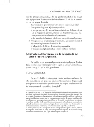 CAPÍTULO VII: PRESUPUESTO PÚBLICO 
tura del presupuesto general, a fín de que la totalidad de las erogas 
sean agrupadas en dos secciones Independientes. El art. 3º, al estable-cer 
esa estructura, disponía: 
El presupuesto general se dividirá en dos secciones, a saber: 
1. Presupuesto de gastos. Que comprenderá: 
a) los que deriven del normal desenvolvimiento de los servicios 
en el respectivo ejercicio, incluso los de conservación de bie-nes 
245 
patrimoniales afectados a los mismos; 
b) los servicios de la deuda pública correspondientes al periodo. 
2. Presupuesto de inversiones patrimoniales, que comprenderá el 
incremento patrimonial derivado de: 
a) adquisición de bienes de uso o de producción; 
b) ejecución del plan anual de obras y trabajos públicos. 
5. Estructura del presupuesto de la hacienda del 
Estado Federal Argentino. 
Se analiza la estructura del presupuesto desde el punto de vista 
de su condición de balance preventivo, según la Ley de Contabilidad, 
por un lado, y la Ley 24.156, por el otro. 
I. Ley de Contabilidad. 
Su art. 3º dividía el presupuesto en dos secciones, cada una de 
ellas atendida con un grupo de recursos: 1) presupuesto de gastos; 2) 
presupuesto de inversiones patrimoniales. Se adoptó así el método de 
los presupuestos de operación y de capital.4 
4- El proyecto del año 1956, denomina presupuesto de operación a la primera de estas 
secciones; esa designación, desde el punto de vista financiero, resulta más acertada. En 
la acepción financiera, se llama gasto a toda salida de caudales públicos, cualquiera 
sea su finalidad; de manera que el presupuesto preventivo de gastos engloba todas 
las salidas, sean gastos propiamente dichos, en el sentido económico, o inversiones 
en análogo sentido. En la acepción económica, gasto es la salida de numerario no 
reflejada en incremento patrimonial equivalente; la inversión, por el contrario, se 
traduce en aumento patrimonial o incremento de la capacidad productiva. 
El mismo proyecto llama a la segunda sección presupuesto de capital e incluye, además 
de los gastos enunciados en la ley, los correspondientes a planes de reconstrucción y 
al fomento económico del país y que deban cargarse al ejercicio. 
 