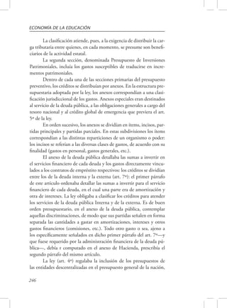 ECONOMÍA DE LA EDUCACIÓN 
246 
La clasificación atiende, pues, a la exigencia de distribuir la car-ga 
tributaria entre quienes, en cada momento, se presume son benefi-ciarios 
de la actividad estatal. 
La segunda sección, denominada Presupuesto de Inversiones 
Patrimoniales, incluía los gastos susceptibles de traducirse en incre-mentos 
patrimoniales. 
Dentro de cada una de las secciones primarias del presupuesto 
preventivo, los créditos se distribuían por anexos. En la estructura pre-supuestaria 
adoptada por la ley, los anexos correspondían a una clasi-ficación 
jurisdiccional de los gastos. Anexos especiales eran destinados 
al servicio de la deuda pública, a las obligaciones generales a cargo del 
tesoro nacional y al crédito global de emergencia que previera el art. 
5º de la ley. 
En orden sucesivo, los anexos se dividían en ítems, incisos, par-tidas 
principales y partidas parciales. En estas subdivisiones los ítems 
correspondían a las distintas reparticiones de un organismo o poder: 
los incisos se referían a las diversas clases de gastos, de acuerdo con su 
finalidad (gastos en personal, gastos generales, etc.). 
El anexo de la deuda pública detallaba las sumas a invertir en 
el servicios financiero de cada deuda y los gastos directamente vincu-lados 
a los contratos de empréstito respectivos: los créditos se dividían 
entre los de la deuda interna y la externa (art. 7º): el primer párrafo 
de este articulo ordenaba detallar las sumas a invertir para el servicio 
financiero de cada deuda, en el cual una parte era de amortización y 
otra de intereses. La ley obligaba a clasificar los créditos para atender 
los servicios de la deuda pública Interna y de la externa. Es de buen 
orden presupuestario, en el anexo de la deuda pública, contemplar 
aquellas discriminaciones, de modo que sus partidas señalen en forma 
separada las cantidades a gastar en amortizaciones, intereses y otros 
gastos financieros (comisiones, etc.). Todo otro gasto o sea, ajeno a 
los específicamente señalados en dicho primer párrafo del art. 7º—y 
que fuese requerido por la administración financiera de la deuda pú-blica—, 
debía r computado en el anexo de Hacienda, prescribía el 
segundo párrafo del mismo artículo. 
La ley (art. 4º) regulaba la inclusión de los presupuestos de 
las entidades descentralizadas en el presupuesto general de la nación, 
 