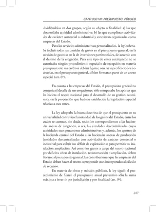 CAPÍTULO VII: PRESUPUESTO PÚBLICO 
dividiéndolas en dos grupos, según su objeto o finalidad: a) las que 
desarrollaba actividad administrativa: b) las que cumplieran activida-des 
de carácter comercial o industrial y estuvieran organizadas como 
247 
empresas del Estado. 
Para los servicios administrativos personalizados, la ley ordena-ba 
incluir todas sus partidas de gastos en el presupuesto general, en la 
sección de gastos o en la de inversiones patrimoniales, de acuerdo con 
el destino de la erogación. Para este tipo de entes autárquicos no se 
autorizaba ningún procedimiento especial o de excepción en materia 
presupuestaria: sus créditos debían figurar, con las especificaciones ne-cesarias, 
en el presupuesto general, si bien formaran parte de un anexo 
especial (art. 6º). 
En cuanto a las empresas del Estado, el presupuesto general no 
contenía el detalle de sus erogaciones: sólo computaba los aportes que 
les hiciera el tesoro nacional para el desarrollo de su gestión econó-mica 
en la proporción que hubiese establecido la legislación especial 
relativa a esos entes. 
La ley adoptaba la buena doctrina de que el presupuesto en su 
universalidad contuviese la totalidad de los gastos del Estado, entre los 
cuales se cuentan, sin duda, todos los correspondientes a las hacien-das 
anexas de erogación, o sea, las entidades descentralizadas cuyas 
actividades sean puramente administrativas y, además, los aportes de 
la hacienda central del Estado a las haciendas anexas de producción 
(entidades descentralizadas con actividades de carácter comercial o 
industrial para cubrir sus déficit de explotación o para permitir su ins-talación 
ampliación. Así como los gastos a cargo del tesoro nacional 
por déficit u obras de instalación, reconstrucción o ampliación, deben 
llevarse al presupuesto general, las contribuciones que las empresas del 
Estado deban hacer al tesoro corresponde sean incorporadas al cálculo 
de recursos. 
En materia de obras y trabajos públicos, la ley siguió el pro-cedimiento 
de fijaren el presupuesto anual preventivo sólo la suma 
máxima a invertir por jurisdicción y por finalidad (art. 9º). 
 