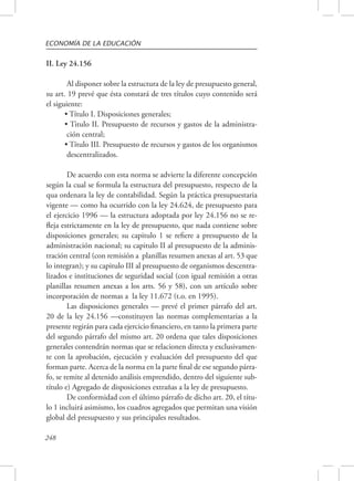ECONOMÍA DE LA EDUCACIÓN 
II. Ley 24.156 
248 
Al disponer sobre la estructura de la ley de presupuesto general, 
su art. 19 prevé que ésta constará de tres títulos cuyo contenido será 
el siguiente: 
• Título I. Disposiciones generales; 
• Titulo II. Presupuesto de recursos y gastos de la administra-ción 
central; 
• Título III. Presupuesto de recursos y gastos de los organismos 
descentralizados. 
De acuerdo con esta norma se advierte la diferente concepción 
según la cual se formula la estructura del presupuesto, respecto de la 
qua ordenara la ley de contabilidad. Según la práctica presupuestaria 
vigente — como ha ocurrido con la ley 24.624, de presupuesto para 
el ejercicio 1996 — la estructura adoptada por ley 24.156 no se re-fleja 
estrictamente en la ley de presupuesto, que nada contiene sobre 
disposiciones generales; su capitulo 1 se refiere a presupuesto de la 
administración nacional; su capitulo II al presupuesto de la adminis-tración 
central (con remisión a planillas resumen anexas al art. 53 que 
lo integran); y su capitulo III al presupuesto de organismos descentra-lizados 
e instituciones de seguridad social (con igual remisión a otras 
planillas resumen anexas a los arts. 56 y 58), con un artículo sobre 
incorporación de normas a la ley 11.672 (t.o. en 1995). 
Las disposiciones generales — prevé el primer párrafo del art. 
20 de la ley 24.156 —constituyen las normas complementarias a la 
presente regirán para cada ejercicio financiero, en tanto la primera parte 
del segundo párrafo del mismo art. 20 ordena que tales disposiciones 
generales contendrán normas que se relacionen directa y exclusivamen-te 
con la aprobación, ejecución y evaluación del presupuesto del que 
forman parte. Acerca de la norma en la parte final de ese segundo párra-fo, 
se remite al detenido análisis emprendido, dentro del siguiente sub-título 
e) Agregado de disposiciones extrañas a la ley de presupuesto. 
De conformidad con el último párrafo de dicho art. 20, el títu-lo 
1 incluirá asimismo, los cuadros agregados que permitan una visión 
global del presupuesto y sus principales resultados. 
 