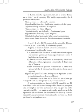 CAPÍTULO VII: PRESUPUESTO PÚBLICO 
El decreto 2.666/92 reglamentó el art. 20 de la ley, y dispuso 
que el titulo I que él menciona deba incluir, como mínimo, las si-guientes 
249 
clasificaciones: 
1) económica y por rubro de los recursos; 
2) por finalidad, función y clasificación económica de los gastos; 
3) jurisdiccional y económica de los gastos; 
4) económica y por objeto del gasto; 
5) jurisdiccional y por finalidades y funciones del gasto; 
6) por finalidad, función y objeto del gasto; 
7) jurisdiccional del gasto según la fuente de financiamiento; 
8) cuenta de ahorro, inversión, financiamiento y sus resultados. 
El art. 21 de la ley 24.156 se ocupa de los contenidos del titulo 
II dado en su art. 19 para la ley de presupuesto general. 
Respecto de la administración central considera como: 
a) recursos del ejercicio todos los que 
I) se prevén recaudar durante el periodo en cualquier organis-mo, 
oficina o agencia autorizados a percibirlos en nombre de 
la administración central, 
II) el financiamiento proveniente de donaciones y operaciones 
del crédito público, representen o no entradas de dinero efec-tivo 
al Tesoro, y 
III) los excedentes de ejercicios anteriores que se estime exis-tentes 
a la fecha de cierre del ejercicio anterior al que se pre-supuesta; 
b) gastos del ejercicio todos los devengados en el periodo, se can o 
no en salidas de dinero efectivo del Tesoro. 
El presupuesto de recursos no ha de incluir los montos que 
correspondan a la coparticipación de impuestos nacionales. 
El reglamento dado por decreto 2.666/92 para dicho art. 21, 
al establecer cuáles son los recursos imputables al ejercicio presupues-tario 
contempla a los entes indicados en (i) y (ii), pero no así los 
expresados en (III), y por su parte adiciona las transferencias de los 
organismos descentralizados a la administración central y toda otra 
transacción que represente un incremento de los pasivos o una dismi-nución 
de los activos financieros. 
 
