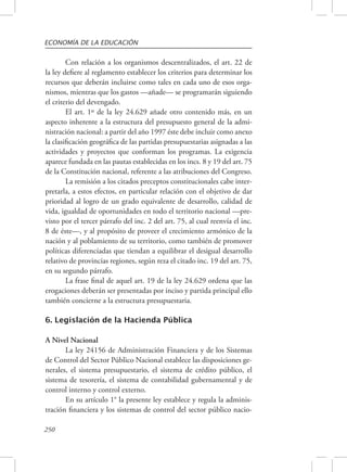ECONOMÍA DE LA EDUCACIÓN 
250 
Con relación a los organismos descentralizados, el art. 22 de 
la ley defiere al reglamento establecer los criterios para determinar los 
recursos que deberán incluirse como tales en cada uno de esos orga-nismos, 
mientras que los gastos —añade— se programarán siguiendo 
el criterio del devengado. 
El art. 1º de la ley 24.629 añade otro contenido más, en un 
aspecto inherente a la estructura del presupuesto general de la admi-nistración 
nacional: a partir del año 1997 éste debe incluir como anexo 
la clasificación geográfica de las partidas presupuestarias asignadas a las 
actividades y proyectos que conforman los programas. La exigencia 
aparece fundada en las pautas establecidas en los incs. 8 y 19 del art. 75 
de la Constitución nacional, referente a las atribuciones del Congreso. 
La remisión a los citados preceptos constitucionales cabe inter-pretarla, 
a estos efectos, en particular relación con el objetivo de dar 
prioridad al logro de un grado equivalente de desarrollo, calidad de 
vida, igualdad de oportunidades en todo el territorio nacional —pre-visto 
por el tercer párrafo del inc. 2 del art. 75, al cual reenvía el inc. 
8 de éste—, y al propósito de proveer el crecimiento armónico de la 
nación y al poblamiento de su territorio, como también de promover 
políticas diferenciadas que tiendan a equilibrar el desigual desarrollo 
relativo de provincias regiones, según reza el citado inc. 19 del art. 75, 
en su segundo párrafo. 
La frase final de aquel art. 19 de la ley 24.629 ordena que las 
erogaciones deberán ser presentadas por inciso y partida principal ello 
también concierne a la estructura presupuestaria. 
6. Legislación de la Hacienda Pública 
A Nivel Nacional 
La ley 24156 de Administración Financiera y de los Sistemas 
de Control del Sector Público Nacional establece las disposiciones ge-nerales, 
el sistema presupuestario, el sistema de crédito público, el 
sistema de tesorería, el sistema de contabilidad gubernamental y de 
control interno y control externo. 
En su artículo 1° la presente ley establece y regula la adminis-tración 
financiera y los sistemas de control del sector público nacio- 
 