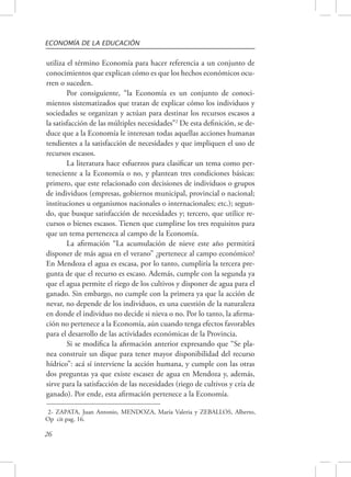 ECONOMÍA DE LA EDUCACIÓN 
utiliza el término Economía para hacer referencia a un conjunto de 
conocimientos que explican cómo es que los hechos económicos ocu-rren 
26 
o suceden. 
Por consiguiente, “la Economía es un conjunto de conoci-mientos 
sistematizados que tratan de explicar cómo los individuos y 
sociedades se organizan y actúan para destinar los recursos escasos a 
la satisfacción de las múltiples necesidades”2 De esta definición, se de-duce 
que a la Economía le interesan todas aquellas acciones humanas 
tendientes a la satisfacción de necesidades y que impliquen el uso de 
recursos escasos. 
La literatura hace esfuerzos para clasificar un tema como per-teneciente 
a la Economía o no, y plantean tres condiciones básicas: 
primero, que este relacionado con decisiones de individuos o grupos 
de individuos (empresas, gobiernos municipal, provincial o nacional; 
instituciones u organismos nacionales o internacionales; etc.); segun-do, 
que busque satisfacción de necesidades y; tercero, que utilice re-cursos 
o bienes escasos. Tienen que cumplirse los tres requisitos para 
que un tema pertenezca al campo de la Economía. 
La afirmación “La acumulación de nieve este año permitirá 
disponer de más agua en el verano” ¿pertenece al campo económico? 
En Mendoza el agua es escasa, por lo tanto, cumpliría la tercera pre-gunta 
de que el recurso es escaso. Además, cumple con la segunda ya 
que el agua permite el riego de los cultivos y disponer de agua para el 
ganado. Sin embargo, no cumple con la primera ya que la acción de 
nevar, no depende de los individuos, es una cuestión de la naturaleza 
en donde el individuo no decide si nieva o no. Por lo tanto, la afirma-ción 
no pertenece a la Economía, aún cuando tenga efectos favorables 
para el desarrollo de las actividades económicas de la Provincia. 
Si se modifica la afirmación anterior expresando que “Se pla-nea 
construir un dique para tener mayor disponibilidad del recurso 
hídrico”: acá sí interviene la acción humana, y cumple con las otras 
dos preguntas ya que existe escasez de agua en Mendoza y, además, 
sirve para la satisfacción de las necesidades (riego de cultivos y cría de 
ganado). Por ende, esta afirmación pertenece a la Economía. 
2- ZAPATA, Juan Antonio, MENDOZA, María Valeria y ZEBALLOS, Alberto, 
Op cit pag. 16. 
 