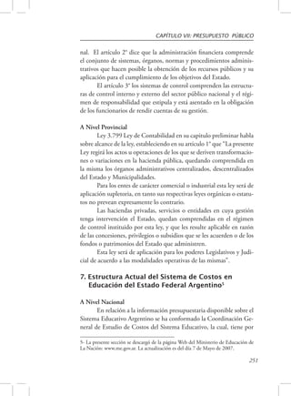 CAPÍTULO VII: PRESUPUESTO PÚBLICO 
nal. El artículo 2° dice que la administración financiera comprende 
el conjunto de sistemas, órganos, normas y procedimientos adminis-trativos 
que hacen posible la obtención de los recursos públicos y su 
251 
aplicación para el cumplimiento de los objetivos del Estado. 
El artículo 3° los sistemas de control comprenden las estructu-ras 
de control interno y externo del sector público nacional y el régi-men 
de responsabilidad que estipula y está asentado en la obligación 
de los funcionarios de rendir cuentas de su gestión. 
A Nivel Provincial 
Ley 3.799 Ley de Contabilidad en su capitulo preliminar habla 
sobre alcance de la ley, estableciendo en su articulo 1° que “La presente 
Ley regirá los actos u operaciones de los que se deriven transformacio-nes 
o variaciones en la hacienda pública, quedando comprendida en 
la misma los órganos administrativos centralizados, descentralizados 
del Estado y Municipalidades. 
Para los entes de carácter comercial o industrial esta ley será de 
aplicación supletoria, en tanto sus respectivas leyes orgánicas o estatu-tos 
no prevean expresamente lo contrario. 
Las haciendas privadas, servicios o entidades en cuya gestión 
tenga intervención el Estado, quedan comprendidas en el régimen 
de control instituido por esta ley, y que les resulte aplicable en razón 
de las concesiones, privilegios o subsidios que se les acuerden o de los 
fondos o patrimonios del Estado que administren. 
Esta ley será de aplicación para los poderes Legislativos y Judi-cial 
de acuerdo a las modalidades operativas de las mismas”. 
7. Estructura Actual del Sistema de Costos en 
Educación del Estado Federal Argentino5 
A Nivel Nacional 
En relación a la información presupuestaria disponible sobre el 
Sistema Educativo Argentino se ha conformado la Coordinación Ge-neral 
de Estudio de Costos del Sistema Educativo, la cual, tiene por 
5- La presente sección se descargó de la página Web del Ministerio de Educación de 
La Nación: www.me.gov.ar. La actualización es del día 7 de Mayo de 2007. 
 