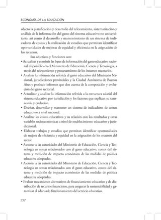 ECONOMÍA DE LA EDUCACIÓN 
objeto la planificación y desarrollo del relevamiento, sistematización y 
análisis de la información del gasto del sistema educativo no universi-tario, 
252 
así como el desarrollo y mantenimiento de un sistema de indi-cadores 
de costos y la realización de estudios que permitan identificar 
oportunidades de mejoras de equidad y eficiencia en la asignación de 
los recursos. 
Sus objetivos y funciones son: 
• Actualizar y consistir las bases de información del gasto educativo nacio-nal 
disponibles en el Ministerio de Educación, Ciencia y Tecnología, a 
través del relevamiento y procesamiento de los insumos necesarios. 
• Analizar la información referida al gasto educativo del Ministerio Na-cional, 
jurisdicciones provinciales y la Ciudad Autónoma de Buenos 
Aires y producir informes que den cuenta de la composición y evolu-ción 
del gasto sectorial. 
• Actualizar y analizar la información referida a la estructura salarial del 
sistema educativo por jurisdicción y los factores que explican su taxo-nomía 
y evolución. 
• Diseñar, desarrollar y mantener un sistema de indicadores de costos 
educativos a nivel nacional. 
• Analizar los costos educativos y su relación con los resultados y otras 
variables socioeconómicas a nivel de establecimiento educativo y juris-diccional. 
• Elaborar trabajos y estudios que permitan identificar oportunidades 
de mejora de eficiencia y equidad en la asignación de los recursos del 
sector. 
• Asesorar a las autoridades del Ministerio de Educación, Ciencia y Tec-nología 
en temas relacionados con el gasto educativo, costos del sis-tema 
y medición de impacto económico de las medidas de política 
educativa adoptadas. 
• Asesorar a las autoridades del Ministerio de Educación, Ciencia y Tec-nología 
en temas relacionados con el gasto educativo, costos del sis-tema 
y medición de impacto económico de las medidas de política 
educativa adoptadas. 
• Evaluar mecanismos alternativos de financiamiento educativo y de dis-tribución 
de recursos financieros, para asegurar la sustentabilidad y ga-rantizar 
el adecuado funcionamiento del servicio educativo. 
 