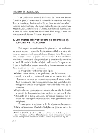 ECONOMÍA DE LA EDUCACIÓN 
254 
La Coordinación General de Estudio de Costos del Sistema 
Educativo pone a disposición de funcionarios, docentes, investiga-dores 
y estudiantes la sistematización de datos estadísticos sobre el 
contexto socioeconómico y las características del sistema educativo de 
Argentina, sus 23 provincias y la Ciudad Autónoma de Buenos Aires. 
A partir de la cual, se extracta información sobre las Ejecuciones Pre-supuestarias 
del Sistema Educativo Argentino. 
8. Uso práctico del Presupuesto en el contexto de 
Economía de la Educación 
Para adquirir los medios materiales y controlar a los profesiona-les 
necesarios para el desarrollo de distintas actividades, se ha de dis-poner 
de recursos económicos suficientes. Con este fin se deberá hacer 
una previsión acerca de lo que va a costar acometer dichas actividades, 
solicitando cotizaciones a los proveedores y estimando los costos de 
personal. El resultado final se reflejará en el llamado Presupuesto, en 
el que se detallan los recursos materiales y humanos necesarios para 
llevar a cabo un proyecto y sus costos. 
El presupuesto puede ser de varios tipos: 
• Global: si en el mismo se recoge el costo total del proyecto. 
• Anual: si se refleja el costo total anual de los medios materiales 
y humanos. La suma de presupuestos anuales da como resulta-do 
el presupuesto total ( en un proyecto de tres años habría tres 
presupuestos anuales y uno global, resultado de la suma de los 
anteriores).. 
• Desglosado: en el que se pormenorizan todas las partidas detallándo-se 
también las distintas subpartidas que integran cada una de ellas. 
• Resumido: en el que se agrupan las partidas en categorías más ge-nerales 
para su simplificación (coincidiría con el presupuesto anual 
o el global). 
En todo proyecto educativo se ha de adjuntar un Presupuesto 
Global y un Presupuesto Detallado. Si al plazo de ejecución supera los 
UNIÓN EUROPEA - Fondo Social Europeo; Ministerio de Trabajo y Asuntos 
Sociales y Fundación Luís Vives, “Manual de ayuda para la formulación de proyectos 
sociales” en http://www.euroinfo.cce.es/cedoc , Madrid, mayo de 2007. Pág. 45. 
 
