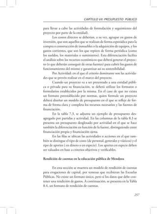 CAPÍTULO VII: PRESUPUESTO PÚBLICO 
para llevar a cabo las actividades de formulación y seguimiento del 
proyecto por parte de la entidad). 
Los costos directos se deberían, a su vez, agrupar en gastos de 
inversión, que son aquellos que se realizan de forma esporádica para la 
compra o construcción de inmuebles o la adquisición de equipos, y los 
gastos corrientes, que son los que repiten de forma periódica (como 
los sueldos, los materiales o suministros). Esta diferenciación facilita 
el análisis sobre los recursos económicos que deberá generar el proyec-to 
(o que deberán conseguir de otras fuentes) para cubrir los gastos de 
funcionamiento del mismo y garantizar así su sostenibilidad. 
Por Actividad: en el que el criterio dominante son las activida-des 
que se prevén realizar en el marco del proyecto. 
Cuando un proyecto va a ser presentado a una entidad públi-ca 
o privada para su financiación, se deberá utilizar los formatos o 
formularios establecidos por la misma. En el caso de que no exista 
un formato preestablecido por normas, quien formule un proyecto 
deberá diseñar un modelo de presupuesto en el que se refleje de for-ma 
de forma clara y completa los recursos necesarios y las fuentes de 
257 
financiación. 
En la tabla 7.3, se adjunta un ejemplo de presupuesto des-agregado 
por partidas y actividad. En las columnas de la tabla 8.3 se 
presenta un presupuesto desglosado por actividad en el que se hace 
también la diferenciación en función de la fuente, distinguiendo entre 
financiación propia y financiación ajena. 
En las filas se ubican las actividades o acciones en el que tam-bién 
se distingue el tipo de costo (de personal, generales y viáticos) y el 
tipo de aportes ( en dinero o en especie). Los aportes en especie deben 
ser valuados en base a criterios objetivos y verificables. 
Rendición de cuentas en la educación pública de Mendoza 
En esta sección se muestra un modelo de rendición de cuentas 
para erogaciones de capital, por remesas que recibieran las Escuelas 
Públicas. No existe un formato único, pero sí los datos que debe con-tener 
una rendición de gastos. A continuación, se presenta en la Tabla 
8.4, un formato de rendición de cuentas. 
 