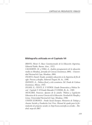 CAPÍTULO VII: PRESUPUESTO PÚBLICO 
259 
Bibliografía utilizada en el Capítulo VII 
BRAVO, Héctor F.; Bases Constitucionales de la Educación Argentina, 
Editorial Paidós, Buenos. Aires., 1972. 
CALDERÓN, M. y VERA, A., Análisis presupuestario de la educación 
media en Mendoza, Jornadas de Ciencias Económicas 2004, - Universi-dad 
Nacional de Cuyo, Mendoza, 2004. 
FILMUS, Daniel. Estado, sociedad y educación en la Argentina de fin de 
siglo. Procesos y desafíos. Editorial Troquel, Bs. As., 1996. 
HANSEN, A.., Política fiscal y ciclo económico, Ed. Fondo de Cultura 
Económica. México. 1945. 
ISUANI, E.; TENTI, E. Y OTROS. Estado Democrático y Política So-cial. 
Capítulo V: El Estado Educador E UDEBA, Bs. As., 1989. 
MUSCARÁ, Francisco. Apuntes de la cátedra “Política y Legislación 
Educativa de la carrera Ciencias de la Educación. Facultad de Filosofía y 
Letras, Universidad Nacional de Cuyo. Mendoza, 1996. 
UNIÓN EUROPEA - Fondo Social Europeo; Ministerio de Trabajo y 
Asuntos Sociales y Fundación Luís Vives, Manual de ayuda para la for-mulación 
de proyectos sociales en http://www.euroinfo.cce.es/cedoc , Ma-drid, 
mayo de 2007. 
 