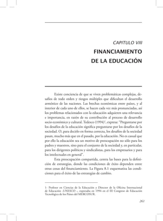 CAPITULO VIII 
FINANCIAMIENTO 
DE LA EDUCACIÓN 
Existe conciencia de que se viven problemáticas complejas, de-safíos 
de todo orden y riesgos múltiples que dificultan el desarrollo 
armónico de las naciones. Las brechas económicas entre países, y al 
interior de cada uno de ellos, se hacen cada vez más pronunciadas, así 
los problemas relacionados con la educación adquieren una relevancia 
e importancia, en razón de su contribución al proceso de desarrollo 
socio económico y cultural. Tedesco (1994)1, expresa: “Preguntarse por 
los desafíos de la educación significa preguntarse por los desafíos de la 
sociedad. O, para decirlo en forma correcta, los desafíos de la sociedad 
pasan, mucho más que en el pasado, por la educación. No es casual que 
por ello la educación sea un motivo de preocupación no sólo para los 
padres y maestros, sino para el conjunto de la sociedad y, en particular, 
para los dirigentes políticos y sindicalistas, para los empresarios y para 
los intelectuales en general”. 
Esta preocupación compartida, centra las bases para la defini-ción 
de estrategias, donde las condiciones de éxito dependen entre 
otras cosas del financiamiento. La Figura 8.1 esquematiza las condi-ciones 
1- Profesor en Ciencias de la Educación y Director de la Oficina Internacional 
de Educación -UNESCO -, expresaba en 1994 en el III Congreso de Educación 
Tecnológica de los Países del MERCOSUR. 
261 
para el éxito de las estrategias de cambio. 
 