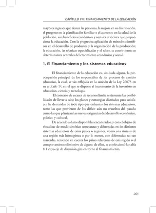 CAPÍTULO VIII: FINANCIAMIENTO DE LA EDUCACIÓN 
mayores ingresos que tienen las personas, la mejora en su distribución, 
el progreso en la planificación familiar o el aumento en la salud de la 
población, son beneficios económicos y sociales evidentes que propor-ciona 
la educación. Con la progresiva aplicación de métodos científi-cos 
en el desarrollo de productos y la organización de la producción; 
la educación, las técnicas especializadas y el saber, se convirtieron en 
determinantes centrales del crecimiento económico y social. 
263 
1. El Financiamiento y los sistemas educativos 
El financiamiento de la educación es, sin duda alguna, la pre-ocupación 
principal de los responsables de los procesos de cambio 
educativo, la cual, se vio reflejada en la sanción de la Ley 26075 en 
su artículo 1º, en el que se dispone el incremento de la inversión en 
educación, ciencia y tecnología. 
El contexto de escasez de recursos limita seriamente las posibi-lidades 
de llevar a cabo los planes y estrategias diseñados para satisfa-cer 
las demandas de todo tipo que enfrentan los sistemas educativos, 
tanto las que provienen de los déficit aún no resueltos del pasado 
como las que plantean las nuevas exigencias del desarrollo económico, 
político y cultural. 
De acuerdo a datos disponibles encontrados, y con el objeto de 
visualizar de modo sintético semejanzas y diferencias en los distintos 
sistemas educativos de estos países o regiones, como una síntesis de 
una región más homogénea o por lo menos, con diferencias no tan 
marcadas, teniendo en cuenta los países referentes de esta región o el 
comportamiento distintivo de alguno de ellos, se confeccionó la tabla 
8.1 cuyo eje de discusión gira en torno al financiamiento. 
 