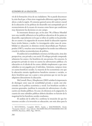ECONOMÍA DE LA EDUCACIÓN 
vés de la formación cívica de sus ciudadanos. No se puede desconocer 
la crisis fiscal que, si bien tiene magnitudes diferentes según los países, 
afecta a toda la región. El consenso general acerca del carácter crucial 
de la educación en las políticas de desarrollo está acompañado por el 
reconocimiento de la escasez de recursos como factor que condiciona 
muy duramente las decisiones en este campo. 
266 
Es interesante destacar que, en los años ’90, el Banco Mundial 
tuvo una notable influencia en las políticas educativas de los países en 
desarrollo, especialmente en lo que se refiere al cambio en las priorida-des 
en cuanto a la asignación de recursos desde la educación superior 
hacia niveles básicos y medio. La investigación sobre tasas de renta-bilidad 
en educación en distintos niveles desarrollada por Psacharo-poulos 
(1987) y muchos otros investigadores ha tenido una influencia 
crucial en dichas recomendaciones de política. 
El análisis de la rentabilidad o retornos a la Educación, tiene dos 
perspectivas, una privada y una social. El enfoque privado comprende 
solamente los costos y los beneficios de una persona. En concreto, la 
perspectiva privada no tiene en cuenta las subvenciones públicas a la 
educación en el cálculo de los costos, debido simplemente a que estos 
subsidios no son pagados por el individuo. Asimismo, tampoco tiene 
en cuenta beneficios sociales. La mayoría de los economistas cree que 
la educación entraña significativos beneficios externos o sociales, es 
decir, beneficios que van a parar a otras personas que no son las que 
adquieren directamente la educación. 
McConnell, Brue y Macpherson (2003) señalan la importancia 
de distinguir entre tasas de rentabilidad privada y social, está rela-cionada 
con la política económica y social. Los beneficios sociales o 
externos generados, justifican la concesión de subvenciones a la edu-cación 
con fondos públicos. En aras a la eficiencia en la asignación, la 
cuantía de estos subsidios públicos debería decidirse en función de la 
magnitud de los beneficios sociales resultantes. 
El análisis de la tabla 8.2, confirma la intuición de que los 
retornos sociales a la inversión en educación, son más altos para la 
4- MCCONNELL, Campbell, BRUE, Stanley y MACPHERSON, David, 
“Economía Laboral”, Sexta Edición (McGRAW-HILL/INTERAMERICANA DE 
ESPAÑA, Barcelona, 2003). Págs. 100/101.. 
 