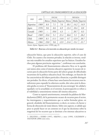 CAPÍTULO VIII: FINANCIAMIENTO DE LA EDUCACIÓN 
educación básica, que para la educación superior, salvo el caso de 
Chile. En cuanto a los retornos privados, la relación es inversa, resul-tan 
más rentables los estudios superiores que los básicos. Estudios he-chos 
para algunas provincias argentinas 5, confirman esta conclusión. 
El problema del financiamiento educativo lleva en la agenda 
casi tantos años como el sistema educativo argentino: la escasez de re-cursos 
para la educación forma parte del selecto grupo de dificultades 
recurrentes de la política educativa local. Sin embargo, en función de 
las características del objeto particular a financiar, es posible distinguir 
tres períodos. En efecto, si hasta hace unos lustros los recursos eran in-suficientes 
para expandir la cobertura escolar, diez años atrás la discu-sión 
giraba en torno al “financiamiento de una estrategia” de calidad y 
equidad y en la actualidad, en el extremo, la preocupación se refiere a 
al viabilidad y sostenimiento mismo del sistema educativo. 
Como se expresó anteriormente, tomando las palabras de Mor-duchowicz( 
2002), de la permanente escasez de recursos para el sector, 
los interrogantes y requerimientos que se suelen formular giran, en 
general, alrededor del financiamiento; es decir, en torno a la fuente y 
forma de obtención de (más) dinero. Sobre este aspecto, es sabido que 
poco se puede hacer en un contexto en el que las decisiones sobre la 
magnitud de los recursos que se destinan a los sistemas educativos se 
267 
PAIS AÑO 
SOCIAL PRIVADA 
Básica Media Superior Básica Media Superior 
Argentina 1989 8.4 7.1 7.6 10.1 14.2 14.9 
Japón 1976 9.6 8.6 6.9 13.4 10.4 8.8 
Canadá 1985 -- 10.6 4.3 -- 20.7 8.3 
Brasil 1989 35.6 5.1 21.4 36.6 5.1 28.2 
Chile 1989 8.1 11.1 14.0 9.7 12.9 20.7 
México 1984 19.0 9.6 12.9 21.6 15.1 21.7 
Fuente: Arjona, Tappatá y otros. (1999), pág. 25. 
Tabla 8.2: Retornos a la inversión en educación por niveles (en tasas) 
5- DELFINO y FERRO (1997), ARJONA y otros (1999), CALDERON y 
SALVADOR (2000) entre otros. 
 