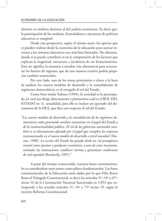 ECONOMÍA DE LA EDUCACIÓN 
dirimen en ámbitos distintos al del análisis económico. Es decir que, 
la participación de los analistas, formuladores y ejecutores de políticas 
educativas es marginal. 
268 
Desde esta perspectiva, según el mismo autor, los aportes que 
se pueden realizar desde la economía de la educación para acercar re-cursos 
a los sistemas educativos son más bien limitados. No obstante, 
donde sí se puede contribuir es en la comprensión de los factores que 
explican la magnitud, estructura e incidencia de ese financiamiento. 
Esto no significa la renuncia a estudiar vías alternativas para acrecen-tar 
las fuentes de ingresos, que de una manera creativa podría propi-ciar 
cambios sustanciales. 
Por otro lado, uno de los temas prioritarios o claves a la hora 
de analizar los nuevos modelos de desarrollo y la consolidación de 
regímenes democráticos, es el otorgado al rol del Estado. 
Como bien señala Tedesco (1994), la sociedad es la preocupa-da, 
lo cual nos dirige directamente a plantearnos cuál es el ROL DEL 
ESTADO en la actualidad, para ello se incluye un apartado del do-cumento 
de la OEA, que dice con respecto al rol del Estado: 
“Los nuevos modelos de desarrollo y la consolidación de los regímenes de-mocráticos 
están generando cambios sustantivos en el papel del Estado y 
de la institucionalidad pública. El rol de los gobiernos nacionales tam-bién 
se ve directamente afectado por el papel que cumplen las empresas 
transnacionales en el nuevo modelo de desarrollo a nivel mundial (Thu-row, 
1996). La acción del Estado ha pasado desde un rol protagónico 
central como ejecutor o productor económico, a uno de crear incentivos, 
estimular las innovaciones, establecer normas y garantizar condiciones 
de real equidad (Braslavsky, 1997).” 
A pesar del tiempo transcurrido, nuestras bases constituciona-les 
ya consideraban estos temas como pilares fundamentales. Las bases 
constitucionales de la Educación están dadas por lo que Félix Bravo 
llama el Triángulo Constitucional, es decir los artículos 5º, 14º y 67º, 
inciso 16 de la Constitución Nacional Sancionada en 1.853 que co-rresponde 
a los actuales artículos 5º, 14º y 75º inciso 19, según la 
reciente Reforma Constitucional. 
 