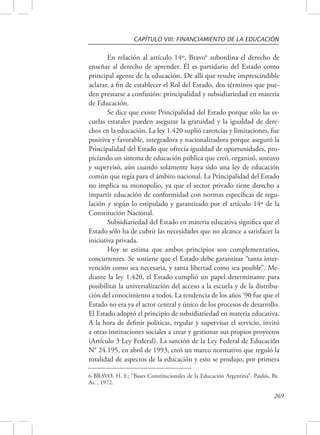 CAPÍTULO VIII: FINANCIAMIENTO DE LA EDUCACIÓN 
En relación al artículo 14º, Bravo6 subordina el derecho de 
enseñar al derecho de aprender. Él es partidario del Estado como 
principal agente de la educación. De allí que resulte imprescindible 
aclarar, a fin de establecer el Rol del Estado, dos términos que pue-den 
prestarse a confusión: principalidad y subsidiariedad en materia 
6 BRAVO, H. F.; “Bases Constitucionales de la Educación Argentina”. Paidós, Bs. 
As. , 1972. 
269 
de Educación. 
Se dice que existe Principalidad del Estado porque sólo las es-cuelas 
estatales pueden asegurar la gratuidad y la igualdad de dere-chos 
en la educación. La ley 1.420 suplió carencias y limitaciones, fue 
positiva y favorable, integradora y nacionalizadora porque aseguró la 
Principalidad del Estado que ofrecía igualdad de oportunidades, pro-piciando 
un sistema de educación pública que creó, organizó, sostuvo 
y supervisó, aún cuando solamente haya sido una ley de educación 
común que regía para el ámbito nacional. La Principalidad del Estado 
no implica su monopolio, ya que el sector privado tiene derecho a 
impartir educación de conformidad con normas específicas de regu-lación 
y según lo estipulado y garantizado por el artículo 14º de la 
Constitución Nacional. 
Subsidiariedad del Estado en materia educativa significa que el 
Estado sólo ha de cubrir las necesidades que no alcance a satisfacer la 
iniciativa privada. 
Hoy se estima que ambos principios son complementarios, 
concurrentes. Se sostiene que el Estado debe garantizar “tanta inter-vención 
como sea necesaria, y tanta libertad como sea posible”. Me-diante 
la ley 1.420, el Estado cumplió un papel determinante para 
posibilitar la universalización del acceso a la escuela y de la distribu-ción 
del conocimiento a todos. La tendencia de los años ‘90 fue que el 
Estado no era ya el actor central y único de los procesos de desarrollo. 
El Estado adoptó el principio de subsidiariedad en materia educativa. 
A la hora de definir políticas, regular y supervisar el servicio, invitó 
a otras instituciones sociales a crear y gestionar sus propios proyectos 
(Artículo 3 Ley Federal). La sanción de la Ley Federal de Educación 
N° 24.195, en abril de 1993, creó un marco normativo que reguló la 
totalidad de aspectos de la educación y esto se produjo, por primera 
 