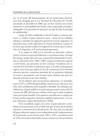 ECONOMÍA DE LA EDUCACIÓN 
vez, en el marco del funcionamiento de las instituciones democrá-ticas, 
270 
hoy derogada por la Ley Nacional de Educación Nº 26.206, 
sancionada en diciembre de 2006, que sin bien remarca con notoria 
insistencia la principalidad del Estado como responsable principal e 
indelegable en la provisión de educación no deja de lado el principio 
de subsidiaridad. 
Luego de haber establecido el rol del Estado en materia edu-cativa, 
se analiza el gasto educativo, pues, a pesar de los múltiples 
enfoques y métodos de asignación general de recursos asignados a la 
educación entre niveles educativos, el criterio dominante, aunque no 
el único, que permite explicar la magnitud de recursos para la educa-ción 
en la Argentina, es la restricción presupuestaria. 
Si se analiza la tabla 8.3 la inversión en educación, cultura, 
ciencia y técnica en pesos por habitante y en términos reales, a lo largo 
del tiempo, puede observarse que en general ha disminuido la inver-sión 
en educación entre 1980 y 2004, excepto la educación superior 
y universitaria, que presentan un leve aumento. Considerar esta re-tracción 
de la inversión es importante pues, si al tomar el presupuesto 
vigente como base para aplicar la tasa de crecimiento de la inversión 
educativa prevista, estaríamos partiendo de un parámetro desfasado 
en cuanto a presupuesto y por lo tanto nunca alcanzar una meta mí-nima 
de inversión en las áreas referidas. 
En los últimos años las provincias destinaron, en promedio, 
entre el 25% y el 30% del gasto público total al sector educativo. Esta 
cifra, suele considerarse como aceptable o deseable. Sin embargo y pa-ralelamente, 
el gasto público sectorial representa poco menos del 4% 
o menos de PBI; cifra bastante inferior al 6% que se suele considerar 
como porcentaje deseable. Esta aparente contradicción se explica por 
la baja presión impositiva doméstica (debida, básicamente, a la eva-sión 
tributaria), explica Morduchowicz (2002). 
En la actualidad, asegura este autor, el gasto educativo conso-lidado 
en las provincias es de un 80% más que al inicio de la reforma 
educativa a comienzos de la década de los ’90. Aún más, la evolución 
del gasto educativo registra cierta independencia del comportamiento 
de la matrícula: en una década (entre 1981 y 1991), esta última creció 
un 53% y los recursos destinados al sector cayeron un 3% en términos 
 