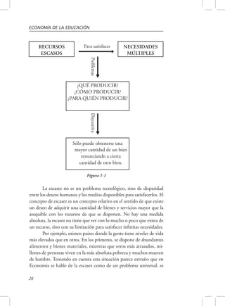 ECONOMÍA DE LA EDUCACIÓN 
28 
Para satisfacer 
Problemas Disyuntiva 
RECURSOS 
ESCASOS 
NECESIDADES 
MÚLTIPLES 
¿QUÉ PRODUCIR? 
¿CÓMO PRODUCIR? 
¿PARA QUIÉN PRODUCIR? 
Sólo puede obtenerse una 
mayor cantidad de un bien 
renunciando a cierta 
cantidad de otro bien. 
Figura 1-1 
La escasez no es un problema tecnológico, sino de disparidad 
entre los deseos humanos y los medios disponibles para satisfacerlos. El 
concepto de escasez es un concepto relativo en el sentido de que existe 
un deseo de adquirir una cantidad de bienes y servicios mayor que la 
asequible con los recursos de que se disponen. No hay una medida 
absoluta, la escasez no tiene que ver con lo mucho o poco que exista de 
un recurso, sino con su limitación para satisfacer infinitas necesidades. 
Por ejemplo, existen países donde la gente tiene niveles de vida 
más elevados que en otros. En los primeros, se dispone de abundantes 
alimentos y bienes materiales, mientras que otros más atrasados, mi-llones 
de personas viven en la más absoluta pobreza y muchos mueren 
de hambre. Teniendo en cuenta esta situación parece extraño que en 
Economía se hable de la escasez como de un problema universal, es 
 