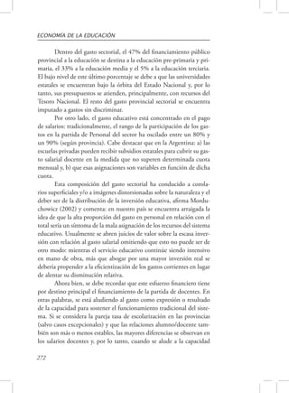 ECONOMÍA DE LA EDUCACIÓN 
272 
Dentro del gasto sectorial, el 47% del financiamiento público 
provincial a la educación se destina a la educación pre-primaria y pri-maria, 
el 33% a la educación media y el 5% a la educación terciaria. 
El bajo nivel de este último porcentaje se debe a que las universidades 
estatales se encuentran bajo la órbita del Estado Nacional y, por lo 
tanto, sus presupuestos se atienden, principalmente, con recursos del 
Tesoro Nacional. El resto del gasto provincial sectorial se encuentra 
imputado a gastos sin discriminar. 
Por otro lado, el gasto educativo está concentrado en el pago 
de salarios: tradicionalmente, el rango de la participación de los gas-tos 
en la partida de Personal del sector ha oscilado entre un 80% y 
un 90% (según provincia). Cabe destacar que en la Argentina: a) las 
escuelas privadas pueden recibir subsidios estatales para cubrir su gas-to 
salarial docente en la medida que no superen determinada cuota 
mensual y, b) que esas asignaciones son variables en función de dicha 
cuota. 
Esta composición del gasto sectorial ha conducido a corola-rios 
superficiales y/o a imágenes distorsionadas sobre la naturaleza y el 
deber ser de la distribución de la inversión educativa, afirma Mordu-chowicz 
(2002) y comenta: en nuestro país se encuentra arraigada la 
idea de que la alta proporción del gasto en personal en relación con el 
total sería un síntoma de la mala asignación de los recursos del sistema 
educativo. Usualmente se abren juicios de valor sobre la escasa inver-sión 
con relación al gasto salarial omitiendo que esto no puede ser de 
otro modo: mientras el servicio educativo continúe siendo intensivo 
en mano de obra, más que abogar por una mayor inversión real se 
debería propender a la eficientización de los gastos corrientes en lugar 
de alentar su disminución relativa. 
Ahora bien, se debe recordar que este esfuerzo financiero tiene 
por destino principal el financiamiento de la partida de docentes. En 
otras palabras, se está aludiendo al gasto como expresión o resultado 
de la capacidad para sostener el funcionamiento tradicional del siste-ma. 
Si se considera la pareja tasa de escolarización en las provincias 
(salvo casos excepcionales) y que las relaciones alumno/docente tam-bién 
son más o menos estables, las mayores diferencias se observan en 
los salarios docentes y, por lo tanto, cuando se alude a la capacidad 
 