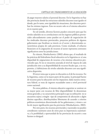 CAPÍTULO VIII: FINANCIAMIENTO DE LA EDUCACIÓN 
de pagar mayores salarios al personal docente. En la Argentina no hay 
dos provincias donde las estructuras salariales docentes sean iguales ni 
donde, por lo tanto, ante igualdad de situaciones, dos docentes perci-ban 
los mismos ingresos. Esto no ocurre solo en el sistema educativo 
273 
ni en nuestro país. 
En tal sentido, diversos factores pueden concurrir para que los 
niveles salariales no se correlacionen con los ingresos públicos provin-ciales 
adecuadamente como pueden ser el poder de negociación de 
los sindicados docentes provinciales, proyectos políticos de algunos 
gobernantes que focalizan su interés en el sector y determinadas ca-racterísticas 
propias de cada provincia. Como resultado, el esfuerzo 
financiero en la asignación de recursos al sector representa contrastes 
significativos entre las jurisdicciones. 
En síntesis, Morduchowicz (2002) afirma que, el resultado de 
las prácticas del federalismo fiscal-educativo en la Argentina es: a) una 
disparidad de asignaciones de recursos a los sistemas educativos pro-vinciales 
que, b) no se encuentra asociada al nivel de riqueza de cada 
jurisdicción sino a su disponibilidad de recursos fiscales que, a su vez, 
permite, c) definiciones de niveles salariales docentes con una signifi-cativa 
dispersión. 
El tercer tema que se pone en discusión es el de los recursos. En 
la Argentina, como en la mayor parte de los países, la principal fuente 
de recursos para la educación son los impuestos; dada nuestra estruc-tura 
federal, se trata de ingresos recaudados tanto a nivel provincial 
como nacional. 
En otras palabras, el sistema educativo argentino se sostiene en 
su mayor parte con recursos de libre disponibilidad. Se denominan 
rentas generales, y su característica principal es que su utilización no se 
encuentra sujeta a ningún tipo de compromiso de afectación a algún 
destino específico, distribuyéndose libremente de acuerdo a criterios 
políticos-económicos discrecionales de los gobernantes y vienen a ser 
los de mayor significación para las provincias (Morduchowicz, 2002). 
Por otro parte, los recursos provinciales y nacionales no pueden 
considerarse sustitutos unos de otros pues su importancia cuantitati-va 
y la posibilidad y oportunidad de las provincias de recurrir a esas 
fuentes es desigual. 
 