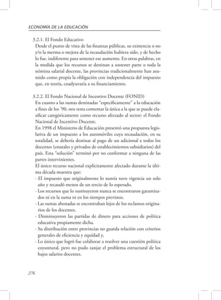 ECONOMÍA DE LA EDUCACIÓN 
3.2.1. El Fondo Educativo 
Desde el punto de vista de las finanzas públicas, su existencia o no 
y/o la merma o mejora de la recaudación hubiera sido, y de hecho 
lo fue, indiferente para sostener ese aumento. En otras palabras, en 
la medida que los recursos se destinan a sostener parte o toda la 
nómina salarial docente, las provincias tradicionalmente han asu-mido 
276 
como propia la obligación con independencia del impuesto 
que, en teoría, coadyuvaría a su financiamiento. 
3.2.2. El Fondo Nacional de Incentivo Docente (FONID) 
En cuanto a las sumas destinadas “específicamente” a la educación 
a fines de los ’90, nos resta comentar la única a la que se puede cla-sificar 
categóricamente como recurso afectado al sector: el Fondo 
Nacional de Incentivo Docente. 
En 1998 el Ministerio de Educación presentó una propuesta legis-lativa 
de un impuesto a los automóviles cuya recaudación, en su 
totalidad, se debería destinar al pago de un adicional a todos los 
docentes (estatales y privados de establecimientos subsidiarios) del 
país. Esta “solución” terminó por no conformar a ninguna de las 
partes intervinientes. 
El único recurso nacional explícitamente afectado durante la últi-ma 
década muestra que: 
· El impuesto que originalmente lo nutría tuvo vigencia un solo 
año y recaudó menos de un tercio de lo esperado. 
· Los recursos que lo sustituyeron nunca se encontraron garantiza-dos 
ni en la suma ni en los tiempos previstos. 
· Las sumas abonadas se encontraban lejos de los reclamos origina-rios 
de los docentes. 
· Disminuyeron las partidas de dinero para acciones de política 
educativa propiamente dicha. 
· Su distribución entre provincias no guarda relación con criterios 
generales de eficiencia y equidad y, 
· Lo único que logró fue colaborar a resolver una cuestión política 
coyuntural, pero no pudo zanjar el problema estructural de los 
bajos salarios docentes. 
 