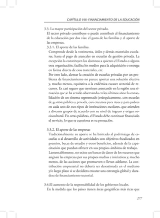 CAPÍTULO VIII: FINANCIAMIENTO DE LA EDUCACIÓN 
3.3. La mayor participación del sector privado. 
El sector privado contribuye o puede contribuir al financiamiento 
de la educación por dos vías: el gasto de las familias y el aporte de 
las empresas. 
3.3.1. El aporte de las familias. 
Comprende desde la vestimenta, útiles y demás materiales escola-res, 
hasta el pago de aranceles en escuelas de gestión privada. La 
excepción la constituyen los alumnos a quienes el Estado o alguna 
otra organización, facilita los medios para la adquisición o entrega 
en forma directa de esos materiales, etc. 
Por otro lado, alentar la creación de escuelas privadas por un pro-blema 
de financiamiento no parece aportar una solución efectiva 
y, mucho menos, equitativa a la endémica escasez sectorial de re-cursos. 
Es casi seguro que terminen asentando en la región una si-tuación 
que se ha venido observando en los últimos años: la conso-lidación 
de un sistema segmentado jerárquicamente, con escuelas 
de gestión pública y privada, con circuitos para ricos y para pobres 
en cada uno de esos tipos de instituciones escolares, que atienden 
a diversos grupos de acuerdo con su nivel de ingreso y origen so-ciocultural. 
En otras palabras, el Estado debe continuar financiado 
277 
el servicio, lo que se cuestiona es su prestación. 
3.3.2. El aporte de las empresas 
Tradicionalmente su aporte se ha limitado al padrinazgo de es-cuelas 
o al desarrollo de actividades con objetivos focalizados en 
premios, becas de estudio y otros beneficios, además de la capa-citación 
que puedan ofrecer en sus propios ámbitos de trabajo. 
Lamentablemente, no existe un banco de datos de los recursos que 
asignan las empresas por sus propios medios e iniciativas y, mucho 
menos, de las acciones que promueven o llevan adelante. La con-tribución 
empresarial no debería ser desestimada en el mediano 
y/o largo plazo si se decidiera encarar una estrategia global y dura-dera 
de financiamiento sectorial. 
3.4.El aumento de la responsabilidad de los gobiernos locales. 
En la medida que los países tienen áreas geográficas más ricas que 
 