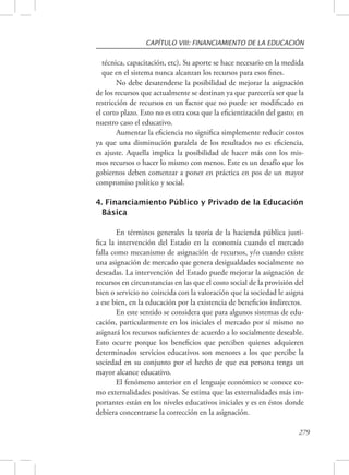 CAPÍTULO VIII: FINANCIAMIENTO DE LA EDUCACIÓN 
técnica, capacitación, etc). Su aporte se hace necesario en la medida 
que en el sistema nunca alcanzan los recursos para esos fines. 
No debe desatenderse la posibilidad de mejorar la asignación 
de los recursos que actualmente se destinan ya que parecería ser que la 
restricción de recursos en un factor que no puede ser modificado en 
el corto plazo. Esto no es otra cosa que la eficientización del gasto; en 
nuestro caso el educativo. 
Aumentar la eficiencia no significa simplemente reducir costos 
ya que una disminución paralela de los resultados no es eficiencia, 
es ajuste. Aquella implica la posibilidad de hacer más con los mis-mos 
recursos o hacer lo mismo con menos. Este es un desafío que los 
gobiernos deben comenzar a poner en práctica en pos de un mayor 
compromiso político y social. 
4. Financiamiento Público y Privado de la Educación 
Básica 
En términos generales la teoría de la hacienda pública justi-fica 
la intervención del Estado en la economía cuando el mercado 
falla como mecanismo de asignación de recursos, y/o cuando existe 
una asignación de mercado que genera desigualdades socialmente no 
deseadas. La intervención del Estado puede mejorar la asignación de 
recursos en circunstancias en las que el costo social de la provisión del 
bien o servicio no coincida con la valoración que la sociedad le asigna 
a ese bien, en la educación por la existencia de beneficios indirectos. 
En este sentido se considera que para algunos sistemas de edu-cación, 
particularmente en los iniciales el mercado por sí mismo no 
asignará los recursos suficientes de acuerdo a lo socialmente deseable. 
Esto ocurre porque los beneficios que perciben quienes adquieren 
determinados servicios educativos son menores a los que percibe la 
sociedad en su conjunto por el hecho de que esa persona tenga un 
mayor alcance educativo. 
El fenómeno anterior en el lenguaje económico se conoce co-mo 
externalidades positivas. Se estima que las externalidades más im-portantes 
están en los niveles educativos iniciales y es en éstos donde 
279 
debiera concentrarse la corrección en la asignación. 
 