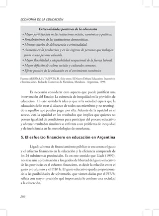 ECONOMÍA DE LA EDUCACIÓN 
• Mayor participación en las instituciones sociales, económicas y políticas. 
• Fortalecimiento de las instituciones democráticas. 
• Menores niveles de delincuencia o criminalidad. 
• Aumento en la producción y en los ingresos de personas que trabajan 
junto a una persona educada. 
• Mayor flexibilidad y adaptabilidad ocupacional de la fuerza laboral. 
• Mayor difusión de valores sociales y culturales comunes. 
• Efecto positivo de la educación en el crecimiento económico 
Fuente: ARJONA, F.; TAPPATÁ, H. (h) y otros. El Nuevo Debate Educativo. Incentivos 
e Instituciones. Bolsa de Comercio de Mendoza, Mendoza - Argentina, 1999. 
280 
Externalidades positivas de la educación 
Es necesario considerar otro aspecto que puede justificar una 
intervención del Estado: La existencia de inequidad en la provisión de 
educación. En este sentido la idea es que si la sociedad espera que la 
educación debe estar al alcance de todos sus miembros y no restringi-do 
a aquellos que puedan pagar por ella. Además de la equidad en el 
acceso, está la equidad en los resultados que implica que quienes no 
posean igualdad de condiciones para participar del proceso educativo 
y obtener resultados similares se enfrenta a un problema de inequidad 
y de ineficiencia en las metodologías de enseñanza. 
5. El esfuerzo financiero en educación en Argentina 
Ligado al tema de financiamiento público se encuentra el gasto 
y el esfuerzo financiero en la educación y la eficiencia comparada de 
los 24 subsistemas provinciales. Es en este sentido que Llach (1999), 
nos trae una aproximación a los grados de libertad del gasto educativo 
de las provincias es el esfuerzo financiero, es decir la relación entre el 
gasto pro alumno y el PIB/ h. El gasto educativo queda proporciona-do 
a las posibilidades de solventarlo, que vienen dadas por el PIB/h; 
refleja con mayor precisión qué importancia le confiere una sociedad 
a la educación. 
 
