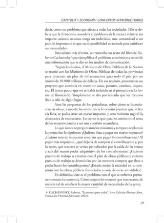 CAPITULO I: ECONOMÍA: CONCEPTOS INTRODUCTORIOS 
decir, como un problema que afecta a todas las sociedades. Ello se de-be 
a que la Economía considera el problema de la escasez relativa: no 
importa cuántos recursos tenga un individuo, una comunidad o un 
país, lo importante es que su disponibilidad es acotada para satisfacer 
sus necesidades. 
Para aclarar más el tema, se transcribe un texto del libro de Ro-berto 
Cachanosky4 que ejemplifica el problema económico a través de 
29 
una información que se dio en los medios de comunicación. 
“Según los diarios, el Ministro de Obras Públicas de la Nación 
se reunió con los Ministros de Obras Públicas de todas las provincias 
para presentar un plan de infraestructura para todo el país por un 
monto de 10.000 millones de dólares. En esa reunión, presentaron un 
proyecto que consistía en construir casas, puentes, caminos, diques, 
etc. El único punto que no se había incluido en el proyecto era la for-ma 
de financiarlo. Simplemente se dio por sentado que los recursos 
iban a salir de algún lugar. 
Ante las preguntas de los periodistas, sobre cómo se financia-rían 
las obras, a uno de los ministros se le ocurrió plantear que, si ha-cía 
falta, se podía crear un nuevo impuesto y otro ministro sugirió la 
alternativa de endeudarse. Lo cierto es que para los ministros el tema 
de los recursos pasaba a ser una cuestión secundaria. 
Lo que nunca se preguntaron los ministros y tampoco se planteó 
la prensa fue lo siguiente: ¿Quiénes iban a pagar ese nuevo impuesto? 
¿Cuánto más de impuestos tendrían que pagar los contribuyentes? Al 
pagar más impuestos, ¿qué dejaría de comprar el contribuyente y, por 
lo tanto, qué sectores se verían perjudicados por la caída de las ventas 
a raíz del menor poder adquisitivo de los contribuyentes? ¿Cuántos 
puestos de trabajo se crearían con el plan de obras públicas y cuántos 
puestos de trabajo se destruirían por las menores compras que iban a 
poder hacer los contribuyentes? ¿Estaría mejor la sociedad en su con-junto 
con las obras públicas financiadas a costa de otras actividades? 
En definitiva, éste es el problema con el que se enfrenta perma-nentemente 
la economía. Cómo asignar los recursos que son escasos, de 
manera tal de satisfacer la mayor cantidad de necesidades de la gente. 
4- CACHANOSKY, Roberto, “Economía para todos”, 1era. Edición (Buenos Aires, 
Fundación Honrad Adenauer, 2002). 
 
