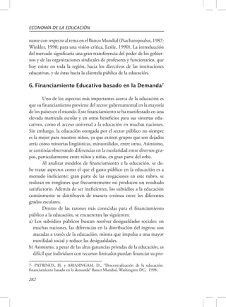 ECONOMÍA DE LA EDUCACIÓN 
nante con respecto al tema en el Banco Mundial (Psacharopoulus, 1987; 
Winkler, 1990; para una visión crítica, Leslie, 1990). La introducción 
del mercado significaría una gran transferencia del poder de los gobier-nos 
282 
y de las organizaciones sindicales de profesores y funcionarios, que 
hoy existe en toda la región, hacia los directivos de las instituciones 
educativas, y de éstas hacia la clientela pública de la educación. 
6. Financiamiento Educativo basado en la Demanda7 
Uno de los aspectos más importantes acerca de la educación es 
que su financiamiento proviene del sector gubernamental en la mayoría 
de los países en el mundo. Este financiamiento se ha manifestado en una 
elevada matrícula escolar y en otros beneficios para sus sistemas edu-cativos, 
como el acceso universal a la educación en muchas naciones. 
Sin embargo, la educación otorgada por el sector público no siempre 
es la mejor para nuestros niños, ya que existen grupos que son dejados 
atrás como minorías lingüísticas, minusválidos, entre otros. Asimismo, 
se continúa observando diferencias en la escolaridad entre diversos gru-pos, 
particularmente entre niños y niñas, en gran parte del orbe. 
Al analizar modelos de financiamiento a la educación, se de-be 
tratar aspectos como el que el gasto público en la educación es a 
menudo ineficiente: gran parte de las erogaciones en este rubro, se 
realizan en renglones que frecuentemente no producen un resultado 
satisfactorio. Además de ser ineficientes, los subsidios a la educación 
comúnmente se distribuyen de manera errónea entre los diferentes 
grados escolares. 
Dentro de las razones más conocidas para el financiamiento 
público a la educación, se encuentran las siguientes: 
a) Los subsidios públicos buscan resolver desigualdades sociales: en 
muchas naciones, las diferencias en la distribución del ingreso son 
atacadas a través de la educación, misma que impulsa a una mayor 
movilidad social y reduce las desigualdades. 
b) Asimismo, a pesar de las altas ganancias privadas de la educación, es 
difícil que individuos con recursos limitados puedan financiar su pro- 
7- PATRINOS, H. y ARIASINGAM, D., “Descentralización de la educación: 
financiamiento basado en la demanda” Banco Mundial, Washington DC, 1998.. 
 
