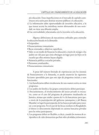 CAPÍTULO VIII: FINANCIAMIENTO DE LA EDUCACIÓN 
pia educación. Estas imperfecciones en el mercado de capitales cons-tituyen 
283 
otra razón para destinar recursos públicos a la educación. 
c) La información sobre oportunidades de inversión educativa, a la 
que tienen acceso los miembros menos afortunados de una socie-dad, 
no tiene una difusión amplia. 
d) Las externalidades relacionadas con la inversión en la educación. 
Algunas definiciones de mecanismos utilizados para estimular 
la educación basada en la demanda: 
• Estipendios. 
• Financiamiento comunitario. 
• Becas orientadas a objetivos específicos. 
• Vales: es un medio de financiar la educación a través de otorgar a los 
padres un vale para que estos obtengan un lugar para sus hijos en la 
escuela que ellos mismos hayan elegido. 
• Asistencia pública a escuelas privadas. 
• Préstamos estudiantiles. 
• Financiamiento comunitario. 
A pesar del número limitado de experiencias con los sistemas 
de financiamiento a la demanda, se puede enumerar las siguientes 
lecciones aprendidas para que este tipo de programas inicien y sean 
funcionales: 
1. Los beneficiarios deben involucrarse de una manera activa en estos 
programas. 
2. Los padres de familia y los grupos comunitarios deben participar. 
3. Frecuentemente, el involucramiento del sector privado es necesa-rio, 
como en el caso del programa de préstamos estudiantiles en 
Jamaica, mismo que estaba a punto de ir a la bancarrota; pero que, 
a través de la participación del gobierno jamaiquino y del Banco 
Mundial, se logró la participación de los bancos privados para resca-tar 
a este programa. En el caso de las becas escolares en Bangladesh, 
el dinero es directamente depositado en cuentas bancarias privadas 
para las niñas participantes. 
4. Los programas deben ser flexibles, es decir, cuando los montos de es-tipendios 
o de vales demuestran que han sido calculados erróneamen- 
 