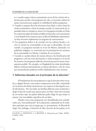 ECONOMÍA DE LA EDUCACIÓN 
te o cuando surgen criticas comunitarias acerca de los criterios de se-lección 
284 
para acceder a los programas de vales, es necesario realizar los 
ajustes necesarios para asegurar la viabilidad de dichos programas. 
5. Cuando se propone llevar las decisiones hacia abajo, es decir, hacia los 
niveles comunitarios y hacia las propias escuelas, la construcción de ca-pacidades 
debe ser tomada en cuenta. En el programa iniciado en Chad, 
los comités de padres de familia se hallan involucrados en la contratación 
y en el despido de los maestros, pero su falta de habilidades administrati-vas 
hizo necesario implementar un programa de entrenamiento. 
6. Los programas deben ir de acuerdo con las culturas locales y to-mar 
en cuenta las comunidades en las que se desarrollan. En este 
sentido, un programa iniciado en el sur de México, destinado a la 
población indígena, se caracterizó por la participación de ancianos 
de la comunidad en el diseño e impulso de sus acciones. 
7. Cuando se canaliza dinero de manera directa a los beneficiarios del 
programa y a fin de evitar desviaciones y malos manejos en el uso de 
los recursos, los programas deberán caracterizarse por la mayor trans-parencia 
posible. Por ejemplo, en Bangladesh las niñas beneficiadas 
debían recolectar personalmente su dinero del banco, a fin de evitar 
que intermediarios pudieran recibir indebidamente estos recursos. 
7. Reformas basadas en el principio de la elección.8 
El fundamento de esta propuesta es que la elección entre escue-las 
y colegios llevará a una mayor competencia entre ellas, mejorando 
así, la eficacia de dichas instituciones con respecto al desempeño esco-lar 
del alumno. Por otro lado, las familias deberían tener el derecho a 
elegir el tipo de escuela que quieren para sus hijos. Aún entre escuelas 
de un mismo tipo, los padres deberían poder elegir las que mejor se 
ajusten a las necesidades específicas de sus hijos. 
Muchas veces estas propuestas son descalificadas por conside-rarlas 
una “mercantilización” de la educación, soslayando así el verda-dero 
principio que está en juego que es, precisamente, la libertad de 
elegir. Sin embargo, el derecho de libre elección de los padres en lo 
8-LLACH, J., MONTOYA, S. y ROLDÁN, F., Educación para Todos. IERAL, 
Córdoba, 1999. 
 